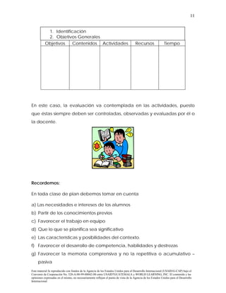 11


            1. Identificación
            2. Objetivos Generales
           Objetivos   Contenidos Actividades                                         Recursos                Tiempo




En este caso, la evaluación va contemplada en las actividades, puesto
que éstas siempre deben ser controladas, observadas y evaluadas por él o
la docente.




Recordemos:

En toda clase de plan debemos tomar en cuenta

a) Las necesidades e intereses de los alumnos
b) Partir de los conocimientos previos
c) Favorecer el trabajo en equipo
d) Que lo que se planifica sea significativo
e) Las características y posibilidades del contexto.
f) Favorecer el desarrollo de competencia, habilidades y destrezas
g) Favorecer la memoria comprensiva y no la repetitiva o acumulativo –
     pasiva
Este material fu reproducido con fondos de la Agencia de los Estados Unidos para el Desarrollo Internacional (USAID/G-CAP) bajo el
Convenio de Cooperación No. 520-A-00-99-00042-00 entre USAID7GUATEMALA y WORLD LEARNING, INC. El contenido y las
opiniones expresadas en el mismo, no necesariamente reflejan el punto de vista de la Agencia de los Estados Unidos para el Desarrollo
Internacional
 