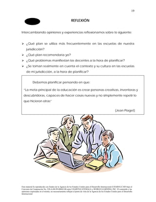 19


                                                           REFLEXIÓN


Intercambiando opiniones y experiencias reflexionamos sobre lo siguiente:


! ¿Qué plan se utiliza más frecuentemente en las escuelas de nuestra
     jurisdicción?
! ¿Qué plan recomendaría yo?
! ¿Qué problemas manifiestan los decentes a la hora de planificar?
! ¿Se toman realmente en cuenta el contexto y su cultura en las escuelas
     de mi jurisdicción, a la hora de planificar?


             Debemos planificar pensando en que:

  “La meta principal de la educación es crear personas creativas, inventoras y
  descubridoras, capaces de hacer cosas nuevas y no simplemente repetir lo
  que hicieron otras”


                                                                                                                (Jean Piaget)




Este material fu reproducido con fondos de la Agencia de los Estados Unidos para el Desarrollo Internacional (USAID/G-CAP) bajo el
Convenio de Cooperación No. 520-A-00-99-00042-00 entre USAID7GUATEMALA y WORLD LEARNING, INC. El contenido y las
opiniones expresadas en el mismo, no necesariamente reflejan el punto de vista de la Agencia de los Estados Unidos para el Desarrollo
Internacional
 