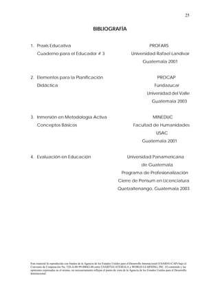 25


                                                     BIBLIOGRAFÍA


1. Praxis Educativa                                                                                  PROFARS
     Cuaderno para el Educador # 3                                                   Universidad Rafael Landivar
                                                                                               Guatemala 2001


2. Elementos para la Planificación                                                                          PROCAP
     Didáctica                                                                                           Fundazucar
                                                                                                   Universidad del Valle
                                                                                                       Guatemala 2003


3. Inmersión en Metodología Activa                                                                      MINEDUC
     Conceptos Básicos                                                                 Facultad de Humanidades
                                                                                                           USAC
                                                                                               Guatemala 2001


4. Evaluación en Educación                                                        Universidad Panamericana
                                                                                              de Guatemala
                                                                             Programa de Profesionalización
                                                                          Cierre de Pensum en Licenciatura
                                                                          Quetzaltenango, Guatemala 2003




Este material fu reproducido con fondos de la Agencia de los Estados Unidos para el Desarrollo Internacional (USAID/G-CAP) bajo el
Convenio de Cooperación No. 520-A-00-99-00042-00 entre USAID7GUATEMALA y WORLD LEARNING, INC. El contenido y las
opiniones expresadas en el mismo, no necesariamente reflejan el punto de vista de la Agencia de los Estados Unidos para el Desarrollo
Internacional
 