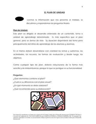 8


                                                            EL PLAN DE UNIDAD


                          Leemos la información que nos presenta el módulo, la
                         discutimos y respondemos las preguntas finales.


Plan de Unidad:
Este plan va dirigido al desarrollo ordenado de un contenido, tema o
unidad de aprendizaje determinado.                                         Es más específico que el plan
general, pero se deriva de éste. Su duración dependerá del tema pero
principalmente del ritmo de aprendizaje de los alumnos y alumnas.


En el mismo deben desarrollarse con claridad los temas y subtemas, las
actividades, los recursos, las formas de evaluación y desde luego, los
objetivos.


Como cualquier tipo de plan, deberá estructurarse de la forma más
sencilla y sin rimbombancia, porque lo que se persigue es su funcionalidad.


Preguntas:
¿Qué elementos contiene el plan?
¿Cuál es su diferencia con el plan anual?
¿En qué momento se debe elaborar?
¿Qué recomiendo para su elaboración?




Este material fu reproducido con fondos de la Agencia de los Estados Unidos para el Desarrollo Internacional (USAID/G-CAP) bajo el
Convenio de Cooperación No. 520-A-00-99-00042-00 entre USAID7GUATEMALA y WORLD LEARNING, INC. El contenido y las
opiniones expresadas en el mismo, no necesariamente reflejan el punto de vista de la Agencia de los Estados Unidos para el Desarrollo
Internacional
 