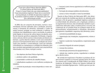 101
ProgramaNacionaldeAlimentaçãoEscolar
As BPAs são um conjunto de princípios, normas e reco-
mendações técnicas aplicadas para a produção, processa-
mento e transporte de alimentos, orientadas a cuidar da
saúde humana, proteger ao meio ambiente e melhorar as
condições dos trabalhadores rurais e sua família. As práticas
estão ligadas às técnicas de cultivo (época de plantio, esco-
lha de materiais genéticos adaptados, fertilização, irrigação,
tratos culturais, dentre outros) e relacionadas aos fatores am-
bientais, o ponto ideal de colheita e como será conduzido o
processo. O armazenamento deve criar condições de conser-
vação para atender a comercialização, como por exemplo,
controlando-se a temperatura e umidade do ambiente, para
que o produto seja guardado sem perder suas características
relacionadas à cor, cheiro, nutrição e outros.
:: São objetivos das Boas Práticas Agrícolas:
:: produtos sadios e de qualidade;
:: propriedade e ambiente de trabalho limpos;
:: trabalhadores saudáveis e com melhores condições de
trabalho;
:: controle da produção: menor desperdício e maior ren-
dimento;
:: menores custos (menos agrotóxicos) e melhores preços
por qualidade;
:: formação de estoques públicos de alimentos.
:: acesso a novos mercados e maior lucratividade.
Quanto às Boas Práticas de Fabricação (BPF), elas abran-
gem um conjunto de medidas que devem ser adotadas pelo
produtor a fim de garantir a qualidade higiênico-sanitária e
a conformidade dos alimentos com a legislação sanitária e
os regulamentos técnicos. São considerados também os pro-
cedimentos efetuados sobre a matéria-prima e insumos até
a obtenção de um produto final, em qualquer etapa de seu
processamento, armazenamento e transporte, necessários
para garantir a qualidade e segurança dos alimentos, como:
:: controle da potabilidade da água;
:: higienização das instalações, equipamentos, móveis e
utensílios;
:: higiene e saúde dos manipuladores, responsáveis pela
produção;
:: controle integrado de vetores (pragas);
:: manejo dos resíduos;
:: manutenção preventiva de equipamentos; e
:: seleção das matérias primas, ingredientes e embala-
gens, dentre outros.
No sentido de inspecionar e fiscalizar os produtos de ori-
gem animal e vegetal e os insumos agropecuários, foi criado
um sistema sob a coordenação do Poder Público nas várias
instâncias da federação. Trata-se do Sistema Unificado de
Atenção a Sanidade Agropecuária – SUASA, que tem por ob-
jetivos:
O que são as Boas Práticas Agrícolas (BPAs)?
E as Boas Práticas de Fabricação (BPF)?
O que é o Suasa? Quais são suas responsabilidades?
O que são produtos orgânicos? Quais são as característi-
cas da produção, no âmbito da agricultura orgânica?
Os produtos orgânicos podem ser adquiridos para com-
por a alimentação escolar?
 