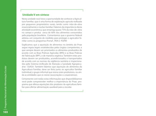 103
ProgramaNacionaldeAlimentaçãoEscolar
Unidade V em síntese
Nesta unidade você teve a oportunidade de conhecer a Agricul-
tura Familiar, que é uma forma de exploração agrícola realizada
por pequenos proprietários rurais, tendo como mão-de-obra
essencialmente o núcleo familiar. Falamos da importância desta
atividade econômica, que emprega quase 75% da mão-de-obra
no campo e produz cerca de 60% dos alimentos consumidos
pela população brasileira . Comentamos que o governo federal
adotou um conjunto de medidas para proteger o agricultor fa-
mliar como os programas Pronaf , PAA e PGPAF.
Explicamos que a aquisição de alimentos no âmbito do Pnae
segue regras legais estabelecidas pelos órgãos competentes, e
que sempre devem ser priorizados os alimentos produzidos de
acordo com as Boas Práticas Agrícolas (BPA) e as Boas Práticas
de Fabricação (BPF), e de maneira orgânica. Também estes pro-
dutos devem ser produzidos, acondicionados e transportados
de acordo com as normas da vigilância sanitária e inspeciona-
dos pelo Sistema Unificado de Atenção a Sanidade Agropecu-
ária– SUASA. Também falamos que aquisição de alimentos da
Agricultura Familiar, deve ser feita junto ao agricultor familiar
individual, o grupo informal que reúne estes produtores, ou ain-
da as entidades que os reúne (associações e cooperativas).
Certamente com todas estas informações que disponibilizamos
você pode compreender melhor a importância do Pnae, pro-
grama que efetua aquisições dos produtos da agricultura fami-
liar para ofertar alimentação saudável para o escolar.
 