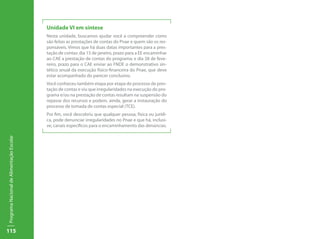 115
ProgramaNacionaldeAlimentaçãoEscolar
Unidade VI em síntese
Nesta unidade, buscamos ajudar você a compreender como
são feitas as prestações de contas do Pnae e quem são os res-
ponsáveis. Vimos que há duas datas importantes para a pres-
tação de contas: dia 15 de janeiro, prazo para a EE encaminhar
ao CAE a prestação de contas do programa; e dia 28 de feve-
reiro, prazo para o CAE enviar ao FNDE o demonstrativo sin-
tético anual da execução físico-financeira do Pnae, que deve
estar acompanhado do parecer conclusivo.
Você conheceu também etapa por etapa do processo de pres-
tação de contas e viu que irregularidades na execução do pro-
grama e/ou na prestação de contas resultam na suspensão do
repasse dos recursos e podem, ainda, gerar a instauração do
processo de tomada de contas especial (TCE).
Por fim, você descobriu que qualquer pessoa, física ou jurídi-
ca, pode denunciar irregularidades no Pnae e que há, inclusi-
ve, canais específicos para o encaminhamento das denúncias.
 