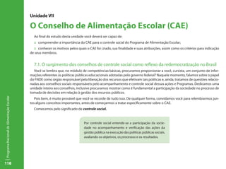 118
ProgramaNacionaldeAlimentaçãoEscolar
Unidade VII
O Conselho de Alimentação Escolar (CAE)
Ao final do estudo desta unidade você deverá ser capaz de:
:: compreender a importância do CAE para o controle social do Programa de Alimentação Escolar;
:: conhecer os motivos pelos quais o CAE foi criado, sua finalidade e suas atribuições, assim como os critérios para indicação
de seus membros.
7.1. O surgimento dos conselhos de controle social como reflexo da redemocratização no Brasil
Você se lembra que, no módulo de competências básicas, procuramos proporcionar a você, cursista, um conjunto de infor-
mações referentes às políticas públicas educacionais adotadas pelo governo federal? Naquele momento, falamos sobre o papel
do FNDE como órgão responsável pela liberação dos recursos que efetivam tais políticas e, ainda, tratamos de questões relacio-
nadas aos conselhos sociais responsáveis pelo acompanhamento e controle social dessas ações e Programas. Dedicamos uma
unidade inteira aos conselhos, inclusive procuramos mostrar como é fundamental a participação da sociedade no processo de
tomada de decisões em relação à gestão dos recursos públicos.
Pois bem, é muito provável que você se recorde de tudo isso. De qualquer forma, convidamos você para relembrarmos jun-
tos alguns conceitos importantes, antes de começarmos a tratar especificamente sobre o CAE.
Comecemos pelo significado de controle social.
Por controle social entende-se a participação da socie-
dade no acompanhamento e verificação das ações da
gestão pública na execução das políticas públicas sociais,
avaliando os objetivos, os processos e os resultados.
 