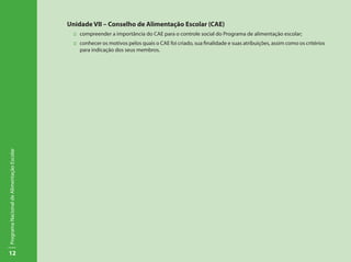 12
ProgramaNacionaldeAlimentaçãoEscolar
Unidade VII – Conselho de Alimentação Escolar (CAE)
::	 compreender a importância do CAE para o controle social do Programa de alimentação escolar;
::	conhecer os motivos pelos quais o CAE foi criado, sua finalidade e suas atribuições, assim como os critérios
para indicação dos seus membros.
 