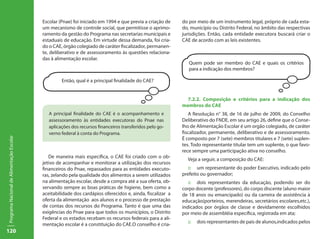 120
ProgramaNacionaldeAlimentaçãoEscolar
Escolar (Pnae) foi iniciado em 1994 e que previa a criação de
um mecanismo de controle social, que permitisse o aprimo-
ramento da gestão do Programa nas secretarias municipais e
estaduais de educação. Em virtude dessa demanda, foi cria-
do o CAE, órgão colegiado de caráter fiscalizador, permanen-
te, deliberativo e de assessoramento às questões relaciona-
das à alimentação escolar.
Então, qual é a principal finalidade do CAE?
A principal finalidade do CAE é o acompanhamento e
assessoramento às entidades executoras do Pnae nas
aplicações dos recursos financeiros transferidos pelo go-
verno federal à conta do Programa.
De maneira mais específica, o CAE foi criado com o ob-
jetivo de acompanhar e monitorar a utilização dos recursos
financeiros do Pnae, repassados para as entidades executo-
ras, zelando pela qualidade dos alimentos a serem utilizados
na alimentação escolar, desde a compra até a sua oferta, ob-
servando sempre as boas práticas de higiene, bem como a
aceitabilidade dos cardápios oferecidos e, ainda, fiscalizar a
oferta da alimentação aos alunos e o processo de prestação
de contas dos recursos do Programa. Tanto é que uma das
exigências do Pnae para que todos os municípios, o Distrito
Federal e os estados recebam os recursos federais para a ali-
mentação escolar é a constituição do CAE.O conselho é cria-
do por meio de um instrumento legal, próprio de cada esta-
do, município ou Distrito Federal, no âmbito das respectivas
jurisdições. Então, cada entidade executora buscará criar o
CAE de acordo com as leis existentes.
Quem pode ser membro do CAE e quais os critérios
para a indicação dos membros?
7.2.2. Composição e critérios para a indicação dos
membros do CAE
A Resolução n° 38, de 16 de julho de 2009, do Conselho
Deliberativo do FNDE, em seu artigo 26, define que o Conse-
lho de Alimentação Escolar é um orgão colegiado, de caráter
fiscalizador, permanente, deliberativo e de assessoramento.
É composto por 7 (sete) membros titulares e 7 (sete) suplen-
tes. Todo representante titular tem um suplente, o que favo-
rece sempre uma participação ativa no conselho.
Veja a seguir, a composição do CAE:
::	 um representante do poder Executivo, indicado pelo
prefeito ou governador;
::	 dois representantes da educação, podendo ser do
corpo docente (professores), do corpo discente (aluno maior
de 18 anos ou emancipado) ou da carreira de assistência à
educação(porteiros, merendeiras, secretários escolares,etc.),
indicados por órgãos de classe e devidamente escolhidos
por meio de assembléia específica, registrada em ata;
::	 dois representantes de pais de alunos,indicados pelos
 