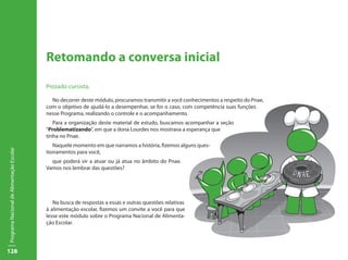 128
ProgramaNacionaldeAlimentaçãoEscolar
Retomando a conversa inicial
Prezado cursista,
No decorrer deste módulo, procuramos transmitir a você conhecimentos a respeito do Pnae,
com o objetivo de ajudá-lo a desempenhar, se for o caso, com competência suas funções
nesse Programa, realizando o controle e o acompanhamento.
Para a organização deste material de estudo, buscamos acompanhar a seção
“Problematizando”, em que a dona Lourdes nos mostrava a esperança que
tinha no Pnae.
Naquele momento em que narramos a história, fizemos alguns ques-
tionamentos para você,
que poderá vir a atuar ou já atua no âmbito do Pnae.
Vamos nos lembrar das questões?
Na busca de respostas a essas e outras questões relativas
à alimentação escolar, fizemos um convite a você para que
lesse este módulo sobre o Programa Nacional de Alimenta-
ção Escolar.
 