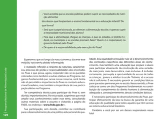 129
ProgramaNacionaldeAlimentaçãoEscolar
lidade. Essa qualidade pressupõe não só o desenvolvimento
dos conteúdos específicos das diferentes áreas de conhe-
cimento, mas também uma educação que prepare o aluno
para participar ativamente da construção de uma socieda-
de mais justa, mais democrática, mais inclusiva. A inclusão,
certamente, pressupõe a oportunidade de acesso de todas
as crianças , jovens e adultos à escola. Todavia, só o acesso
não é suficiente. É necessário garantir as condições básicas
para que estes permaneçam na escola. Nesse sentido, o Pnae
coloca-se como um dos Programas fundamentais na contri-
buição do cumprimento do direito humano à alimentação
adequada e, conseqüentemente, dessas condições básicas.
É necessário participar do desenvolvimento do Pnae, par-
ticipar efetivamente da luta na busca da garantia de uma
educação de qualidade para todos aqueles que têm acesso
ao sistema educacional brasileiro.
Parabéns a você por ser um desses responsáveis nessa
luta!
Esperamos que ao longo da nossa conversa, durante este
módulo, você tenha obtido informações
e realizado reflexões a respeito da natureza, característi-
cas, processo de gestão e responsabilidades dos envolvidos
no Pnae e que possa, agora, responder não só às questões
colocadas como também a outras relativas ao Programa. Jul-
gamos fundamental que, nessa nossa conversa, você tenha
não só percebido a importância do Pnae no contexto educa-
cional brasileiro, mas também a importância de sua partici-
pação efetiva no Programa.
Ter competência técnica para participar do Pnae é, sem
dúvida, importantíssimo. Por essa razão, sugerimos que você
amplie seus conhecimentos sobre esse tema, consultando
outros materiais sobre o assunto e visitando a página do
FNDE, no endereço <www.fnde.gov.br>.
Sua participação, sem dúvida, contribui ou contribuirá
para o desenvolvimento de uma política educacional de qua-
•	 Você acredita que as escolas públicas podem suprir as necessidades de nutri-
ção alimentar
dos alunos que freqüentam o ensino fundamental ou a educação infantil? De
que forma?
•	 Será que o papel da escola, ao oferecer a alimentação escolar, é apenas suprir
a necessidade nutricional dos alunos?
•	 Para que a alimentação chegue às crianças, o que os estados, o Distrito Fe-
deral, os municípios e as escolas precisam fazer? Quem é o responsável, no
governo federal, pelo Pnae?
•	 De quem é a responsabilidade pela execução do Pnae?
 