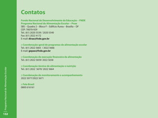 132
ProgramaNacionaldeAlimentaçãoEscolar
Contatos
Fundo Nacional de Desenvolvimento da Educação – FNDE
Programa Nacional de Alimentação Escolar – Pnae
SBS – Quadra 2 – Bloco F – Edifício Áurea – Brasília – DF
CEP: 70070-929
Tel.: (61) 2020 5539 / 2020 5540
Fax: (61) 2022 4172
E-mail: dirae@fnde.gov.br
:: Coordenação-geral de programas de alimentação escolar
Tel.: (61) 2022 5665 / 2022 5666
E-mail: gepae@fnde.gov.br
:: Coordenação de execução financeira da alimentação
Tel.: (61) 2022 5659/ 2022 5658
:: Coordenação técnica de alimentação e nutrição
Tel.: (61) 2022 5670/ 2022 5664
:: Coordenação de monitoramento e acompanhamento
2022 5077/2022 5671
:: Fala Brasil
0800 616161
 