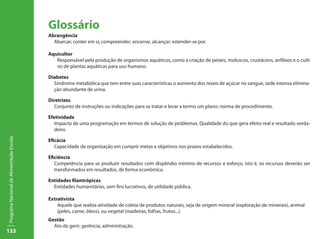 133
ProgramaNacionaldeAlimentaçãoEscolar
Glossário
Abrangência
Abarcar; conter em si; compreender; encerrar, alcançar; estender-se por.
Aquicultor
	 Responsável pela produção de organismos aquáticos, como a criação de peixes, moluscos, crustáceos, anfíbios e o culti	
	 vo de plantas aquáticas para uso humano.
Diabetes
Síndrome metabólica que tem entre suas características o aumento dos níveis de açúcar no sangue, sede intensa elimina-
ção abundante de urina.
Diretrizes
Conjunto de instruções ou indicações para se tratar e levar a termo um plano; norma de procedimento.
Efetividade
Impacto de uma programação em termos de solução de problemas. Qualidade do que gera efeito real e resultado verda-
deiro.
Eficácia
Capacidade da organização em cumprir metas e objetivos nos prazos estabelecidos.
Eficiência
Competência para se produzir resultados com dispêndio mínimo de recursos e esforço, isto é, os recursos deverão ser
transformados em resultados, de forma econômica.
Entidades filantrópicas
Entidades humanitárias, sem fins lucrativos, de utilidade pública.
Extrativista
	 Aquele que realiza atividade de coleta de produtos naturais, seja de origem mineral (exploração de minerais), animal 		
	 (peles, carne, óleos), ou vegetal (madeiras, folhas, frutos...).
Gestão
Ato de gerir; gerência, administração.
 