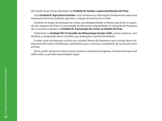 15
ProgramaNacionaldeAlimentaçãoEscolar
ção escolar foram temas abordados na Unidade IV, Gestão e operacionalização do Pnae.
Já na UnidadeV, Agricultura Familiar, você conhecerá as informações fundamentais sobre essa
importante forma de produção agrícola e a relação da mesma com o Pnae.
Conhecer as etapas da prestação de contas, sua obrigatoriedade, os fatores que levam a suspen-
são dos repasses do Pnae e a necessidade de denunciar irregularidades na execução do Programa
são os assuntos tratados na Unidade VI, A prestação de contas no âmbito do Pnae.
Finalmente na Unidade VII, O Conselho de Alimentação Escolar (CAE), vamos conhecer, com
detalhes, a composição desse conselho, suas atribuições e seu funcionamento.
E então, você está disposto a iniciar seus estudos? Vamos lá! Esperamos que o estudo deste mó-
dulo possa lhe trazer contribuições significativas para o exercício competente de sua função junto
ao Pnae.
Antes, porém, de darmos início à nossa conversa a respeito do programa, é interessante que você
reflita sobre as questões apresentadas seguir:
 