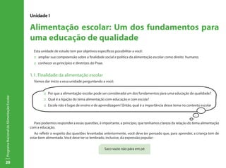 20
ProgramaNacionaldeAlimentaçãoEscolar
Unidade I
Alimentação escolar: Um dos fundamentos para
uma educação de qualidade
Esta unidade de estudo tem por objetivos específicos possibilitar a você:
::	 ampliar sua compreensão sobre a finalidade social e politica da alimentação escolar como direito humano;
::	 conhecer os princípios e diretrizes do Pnae.
1.1. Finalidade da alimentação escolar
Vamos dar início a essa unidade perguntando a você:
Para podermos responder a essas questões, é importante, a princípio, que tenhamos clareza da relação do tema alimentação
com a educação.
Ao refletir a respeito das questões levantadas anteriormente, você deve ter pensado que, para aprender, a criança tem de
estar bem alimentada. Você deve ter se lembrado, inclusive, da expressão popular:
Saco vazio não pára em pé.
::	 Por que a alimentação escolar pode ser considerada um dos fundamentos para uma educação de qualidade?
::	 Qual é a ligação do tema alimentação com educação e com escola?
::	 Escola não é lugar de ensino e de aprendizagem? Então, qual é a importância desse tema no contexto escolar
 