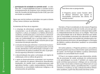 23
ProgramaNacionaldeAlimentaçãoEscolar
::	 participação da sociedade no controle social – os cida-
dãos têm a responsabilidade de fazer o controle social e
acompanhamento do Programa. Esse controle ocorre por
meio do Conselho de Alimentação Escolar (CAE), que você
vai estudar na unidade VI.
Agora que você já conhece os princípios nos quais se baseia
o Pnae, vamos conhecer suas diretrizes.
As diretrizes do Pnae são as seguintes:
1 -	o emprego da alimentação saudável e adequada, que
compreende o uso de alimentos variados, seguros, que
respeitem a cultura, as tradições e os hábitos alimentares
saudáveis, contribuindo para o crescimento e o desenvol-
vimento dos alunos e para a melhoria do rendimento es-
colar, em conformidade com a sua faixa etária, o sexo, a
atividade física e o estado de saúde, inclusive para os que
necessitam de atenção específica;
2 -	a inclusão da educação alimentar e nutricional no proces-
so de ensino e aprendizagem, que perpassa pelo currículo
escolar, abordando o tema alimentação e nutrição e o de-
senvolvimento de práticas saudáveis de vida, na perspec-
tiva da segurança alimentar e nutricional;
3 -	a descentralização das ações e articulação, em regime de
colaboração, entre as esferas de governo;
4 -	o apoio ao desenvolvimento sustentável, com incentivos
para a aquisição de gêneros alimentícios diversificados,
produzidos em âmbito local e preferencialmente pela
agricultura familiar e pelos empreendedores familiares,
priorizando as comunidades tradicionais indígenas e de
remanescentes de quilombos.
Você deve estar se perguntando:
O Programa possui outras funções além
de oferecer alimentos que supram as
necessidades nutricionais dos alunos, no
período escolar?
Pois bem, o Pnae é considerado um dos maiores Programas
na área de alimentação escolar do mundo, uma vez que aten-
de a todos os alunos matriculados na educação básica públi-
ca, independentemente de classe, cor ou religião. Trata-se de
uma oportunidade não só de oferecer alimentos que satisfa-
çam as necessidades nutricionais dos educandos no período
em que estão na escola, mas também de contribuir para a me-
lhoria do processo de ensino e de aprendizagem e a formação
de hábitos e práticas alimentares saudáveis na comunidade
local e escolar.
Em outras palavras, o Programa pertence a uma política
social do governo que busca desenvolver ações promotoras
de saúde e de formação de hábitos e práticas alimentares
saudáveis na comunidade local e escolar.
O Pnae é um espaço propício para desenvolver ativida-
des de promoção de saúde, produção de conhecimentos
e de aprendizagem na escola. É também um espaço que
pode contribuir para provocar o diálogo com as comunida-
des escolar e local sobre os fatores que influenciam em suas
práticas alimentares diárias, possibilitando-lhes o questio-
namento e a mudança, ou seja, a adoção de práticas alimen-
tares saudáveis, a partir das discussões de temas como:
 
