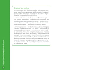 25
ProgramaNacionaldeAlimentaçãoEscolar
Unidade I em síntese
Para finalizarmos essa primeira unidade, gostaríamos de sa-
lientar que o Programa Nacional de Alimentação Escolar con-
ta com você na construção desse espaço educativo e de pro-
moção da saúde de nossas comunidades.
É bom recordarmos que o Pnae tem três finalidades princi-
pais: garantir atendimento às necessidades nutricionais dos
alunos; contribuir para a adoção de hábitos e práticas alimen-
tares saudáveis e contribuir para o crescimento, desenvolvi-
mento, aprendizagem e rendimento escolar dos alunos.
A alimentação escolar é um direito individual, garantido pela
Constituição Federal de 1988, cuja oferta é uma obrigação
dos estados, Distrito Federal e municípios. Ao governo fede-
ral cabe oferecer recursos complementares. Esses recursos
são repassados pelo Fundo Nacional de Desenvolvimento da
Educação (FNDE) aos estados, Distrito Federal e municípios,
por meio do Pnae, considerado um dos maiores Programas de
alimentação escolar do mundo, destinado a atender todos os
alunos da educação básica pública, filantrópica ou comunitá-
ria, escolas especais e de áreas indígenas ou remanescentes
de quilombos do Brasil.
 