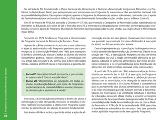 29
ProgramaNacionaldeAlimentaçãoEscolar
Na década de 50, foi elaborado o Plano Nacional de Alimentação e Nutrição, denominado Conjuntura Alimentar, e o Pro-
blema da Nutrição no Brasil, que, pela primeira vez, estruturava um Programa de merenda escolar, em âmbito nacional, sob
responsabilidade pública. Desse plano original, apenas o Programa de alimentação escolar sobreviveu, contando com o apoio
do Fundo Internacional de Socorro à Infância (Fisi), hoje denominado Fundo das Nações Unidas para a Infância (Unicef ).
Em 31 de março de 1955, foi assinado o Decreto nº 37.106, que instituía a Campanha de Merenda Escolar, subordinada ao
Ministério da Educação. Dos anos 50 até o final dos anos 70, a merenda escolar passou por momentos de reorganização, rece-
bendo, inclusive, apoio do Programa Mundial de Alimentos da Organização das Nações Unidas para Agricultura e Alimentação
(FAO/ ONU).
Somente em 1979 foi dada ao Programa a denominação
de Programa Nacional de Alimentação Escolar – Pnae.
Apesar de o Pnae aumentar a cada ano a sua cobertura,
o aspecto assistencialista do Programa perdurou até a pro-
mulgação da Constituição Federal, em 1988, que assegurou
o direito à alimentação escolar a todos os alunos do ensino
fundamental público. Nesse contexto, a Constituição, em
seu artigo 208, incisos IV e VII, definiu que é dever do Estado
(União, estados, Distrito Federal e municípios) a garantia de:
::	 Inciso IV: “educação infantil, em creche e pré-escolar,
às crianças até 5 (cinco) anos de idade”.
::	 Inciso VII: “atendimento ao educando em todas as
etapas da educação básica l, por meio de Programas
suplementares de material didático-escolar, transpor-
te, alimentação e assistência à saúde”.
Em suma, a Constituição reconheceu o direito do aluno à
alimentação escolar, obrigando, inclusive, os estados, o Dis-
trito Federal e os municípios a oferecerem Programa suple-
mentar de alimentação aos alunos do ensino fundamental.
Isso levou a União a incluir, a partir de então, a ação da ali-
mentação escolar em seus planos plurianuais, bem como em
sua previsão orçamentária (recursos destinados à execução
da ação), nas leis orçamentárias anuais.
Outra importante etapa da evolução do Programa vincu-
la-se à questão da descentralização de recursos. Desde a sua
criação até 1993, a execução do Programa se deu de forma
centralizada, ou seja, o órgão gerenciador planejava os car-
dápios, adquiria os gêneros alimentícios, por meio de pro-
cesso licitatório, e se responsabilizava pela distribuição de
alimentos em todo território nacional, entre outras ações.
A partir de 12 de julho de 1994, a descentralização foi ins-
tituída por meio da Lei nº 8.913. A execução do Programa
passou, então, a ser realizada mediante a celebração de con-
vênios com os municípios, e foi delegada às secretarias de
educação dos estados e do Distrito Federal a competência
para o atendimento dos alunos pertencentes às suas redes
e às redes municipais que não haviam aderido à descentra-
lização. Os municípios e as secretarias estaduais e distritais
de educação passaram, desse modo, a assumir as funções
anteriormente desempenhadas pelo gerenciador do Pnae. A
consolidação da citada descentralização deu-se com a Medi-
da Provisória nº 1.784, de 14 de dezembro de 1998, que criou
a transferência automática dos recursos, fato que garantiu
maior agilidade no processo de execução do Programa.
 