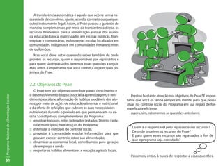 31
ProgramaNacionaldeAlimentaçãoEscolar
A transferência automática é aquela que ocorre sem a ne-
cessidade de convênio, ajuste, acordo, contrato ou qualquer
outro instrumento legal. Assim, o Pnae passou a garantir, de
maneira complementar, por meio de transferência direta, os
recursos financeiros para a alimentação escolar dos alunos
da educação básica, matriculados em escolas públicas, filan-
trópicas e comunitárias, inclusive nas escolas localizadas em
comunidades indígenas e em comunidades remanescentes
de quilombos.
Mas você deve estar querendo saber também de onde
provêm os recursos, quem é responsável por repassá-los e
para quem são repassados. Veremos essas questões a seguir.
Mas, antes, é importante que você conheça os principais ob-
jetivos do Pnae.
2.2. Objetivos do Pnae
O Pnae tem por objetivo contribuir para o crescimento e
o desenvolvimento biopsicossocial a aprendizagem, o ren-
dimento escolar e a formação de hábitos saudáveis dos alu-
nos, por meio de ações de educação alimentar e nutricional
e da oferta de refeições que cubram as suas necessidades
nutricionais durante o período em que permanecem na es-
cola. São objetivos complementares do Programa:
::	 envolver todos os entes federados (estados, Distrito Fede-
ral e municípios) na execução do Programa;
::	 estimular o exercício do controle social;
::	 propiciar à comunidade escolar informações para que
possam exercer controle sobre sua alimentação;
::	 dinamizar a economia local, contribuindo para geração
de emprego e renda
::	 respeitar os hábitos alimentares e vocação agrícola locais.
Prestou bastante atenção nos objetivos do Pnae? É impor-
tante que você os tenha sempre em mente, para que possa
atuar no controle social do Programa em sua região de for-
ma eficaz e eficiente.
Agora, sim, retomemos as questões anteriores:
Quem é o responsável pelo repasse desses recursos?
De onde provêem os recursos do Pnae?
E para quem esses recursos são repassados a fim de
que o programa seja executado?
Passemos, então, à busca de respostas a essas questões.
 