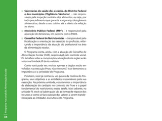 34
ProgramaNacionaldeAlimentaçãoEscolar
::	 Secretarias de saúde dos estados, do Distrito Federal
e dos municípios (Vigilância Sanitária) – são respon-
sáveis pela inspeção sanitária dos alimentos, ou seja, por
todo procedimento que garanta a segurança dos gêneros
alimentícios, desde o seu cultivo até a oferta da refeição
ao aluno.
::	 Ministério Público Federal (MPF) – é responsável pela
apuração de denúncias, em parceria com o FNDE.
::	 Conselho Federal de Nutricionistas – é responsável pela
fiscalização e orientação do exercício da profissão, refor-
çando a importância da atuação do profissional na área
da alimentação escolar.
O Programa conta, ainda, com a atuação do Conselho de
Alimentação Escolar (CAE), responsável pelo controle social.
Os detalhes sobre a composição e atuação deste orgão serão
vistos na Unidade VI deste módulo.
Como você pode ver, muitos agentes e órgãos estão en-
volvidos na execução Pnae, não é mesmo? Isso demonstra a
importância e a seriedade do Programa.
Pois bem, você já conheceu um pouco da história do Pro-
grama, seus objetivos e as entidades responsáveis pela sua
execução. Na próxima unidade, estudaremos a importância
da elaboração do cardápio no contexto do Pnae e o papel
fundamental do nutricionista nessa tarefa. Mais adiante, na
unidade IV, você vai saber quais são as formas de repasse dos
recursos e como se faz o cálculo dos valores a serem transfe-
ridos para as entidades executoras do Programa.
 