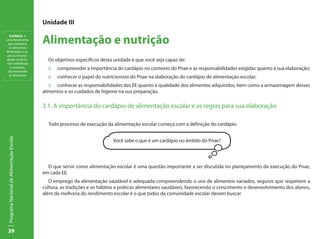 39
ProgramaNacionaldeAlimentaçãoEscolar
Unidade III
Alimentação e nutrição
Os objetivos específicos desta unidade é que você seja capaz de:
:: 	 compreender a importância do cardápio no contexto do Pnae e as responsabilidades exigidas quanto à sua elaboração;
:: 	 conhecer o papel do nutricionista do Pnae na elaboração do cardápio de alimentação escolar;
::	 conhecer as responsabilidades das EE quanto à qualidade dos alimentos adquiridos, bem como a armazenagem desses
alimentos e os cuidados de higiene na sua preparação.
3.1. A importância do cardápio de alimentação escolar e as regras para sua elaboração
Todo processo de execução da alimentação escolar começa com a definição do cardápio.
O que servir como alimentação escolar é uma questão importante a ser discutida no planejamento da execução do Pnae,
em cada EE.
O emprego da alimentação saudável e adequada compreendendo o uso de alimentos variados, seguros que respeitem a
cultura, as tradições e os hábitos e práticas alimentares saudáveis, favorecendo o crescimento e desenvolvimento dos alunos,
além da melhoria do rendimento escolar é o que todos da comunidade escolar devem buscar
Você sabe o que é um cardápio no âmbito do Pnae?
Cardápio: é
uma ferramenta
que relaciona
os alimentos
destinados a su-
prir as necessi-
dades nutricio-
nais individuais
e coletivas,
discriminando
os alimentos
 