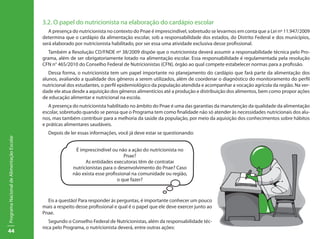 44
ProgramaNacionaldeAlimentaçãoEscolar
3.2. O papel do nutricionista na elaboração do cardápio escolar
A presença do nutricionista no contexto do Pnae é imprescindível, sobretudo se levarmos em conta que a Lei nº 11.947/2009
determina que o cardápio da alimentação escolar, sob a responsabilidade dos estados, do Distrito Federal e dos municípios,
será elaborado por nutricionista habilitado, por ser essa uma atividade exclusiva desse profissional.
Também a Resolução CD/FNDE nº 38/2009 dispõe que o nutricionista deverá assumir a responsabilidade técnica pelo Pro-
grama, além de ser obrigatoriamente lotado na alimentação escolar. Essa responsabilidade é regulamentada pela resolução
CFN n° 465/2010 do Conselho Federal de Nutricionistas (CFN), órgão ao qual compete estabelecer normas para a profissão.
Dessa forma, o nutricionista tem um papel importante no planejamento do cardápio que fará parte da alimentação dos
alunos, avaliando a qualidade dos gêneros a serem utilizados, além de coordenar o diagnóstico do monitoramento do perfil
nutricional dos estudantes, o perfil epidemiológico da população atendida e acompanhar a vocação agrícola da região. Na ver-
dade ele atua desde a aquisição dos gêneros alimentícios até a produção e distribuição dos alimentos, bem como propor ações
de educação alimentar e nutricional na escola.
A presença do nutricionista habilitado no âmbito do Pnae é uma das garantias da manutenção da qualidade da alimentação
escolar, sobretudo quando se pensa que o Programa tem como finalidade não só atender às necessidades nutricionais dos alu-
nos, mas também contribuir para a melhoria da saúde da população, por meio da aquisição dos conhecimentos sobre hábitos
e práticas alimentares saudáveis.
Depois de ler essas informações, você já deve estar se questionando:
É imprescindível ou não a ação do nutricionista no
Pnae?
As entidades executoras têm de contratar
nutricionistas para o desenvolvimento do Pnae? Caso
não exista esse profissional na comunidade ou região,
o que fazer?
Eis a questão! Para responder às perguntas, é importante conhecer um pouco
mais a respeito desse profissional e qual é o papel que ele deve exercer junto ao
Pnae.
Segundo o Conselho Federal de Nutricionistas, além da responsabilidade téc-
nica pelo Programa, o nutricionista deverá, entre outras ações:
 