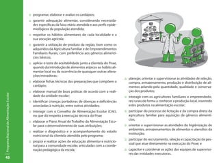 45
ProgramaNacionaldeAlimentaçãoEscolar
::	 programar, elaborar e avaliar os cardápios;
::	 garantir adequação alimentar, considerando necessida-
des específicas da faixa etária atendida e aos perfis epide-
miológicos da população atendida;
:: 	respeitar os hábitos alimentares de cada localidade e a
sua vocação agrícola;
:: 	garantir a utilização de produto da região, bom como os
adquiridos da Agricultura Familiar e de Empreendimentos
Familiares Rurais, com preferência aos gêneros alimentí-
cios básicos;
::	 aplicar o teste de aceitabilidade junto a clientela do Pnae,
quando da introdução de alimentos atípicos ao hábito ali-
mentar local ou da ocorrência de quaisquer outras altera-
ções inovadoras;
::	 elaborar fichas técnicas das preparações que compõem o
cardápio;
::	 elaborar manual de boas práticas de acordo com a reali-
dade da unidade escolar;
:: 	 identificar crianças portadoras de doenças e deficiências
associadas à nutrição, entre outras atividades;
::	 interagir com o Conselho de Alimentação Escolar (CAE),
no que diz respeito à execução técnica do Pnae
:: 	 elaborar o Plano Anual de Trabalho da Alimentação Esco-
lar para o desenvolvimento de suas atribuições;
::	 realizar o diagnóstico e o acompanhamento do estado
nutricional da clientela atendida pelo programa;
::	 propor e realizar ações de educação alimentar e nutricio-
nal para a comunidade escolar, articuladas com a coorde-
nação pedagógica da escola;
::	 planejar, orientar e supervisionar as atividades de seleção,
compra, armazenamento, produção e distribuição de ali-
mentos zelando pela quantidade, qualidade e conserva-
ção dos produtos;
::	 interagir com os agricultores familiares e empreendedo-
res rurais de forma a conhecer a produção local, inserindo
estes produtos na alimentação escolar;
::	 participar do processo de licitação e da compra direta da
agricultura familiar para aquisição de gêneros alimentí-
cios;
::	 orientar e supervisionar as atividades de higiênização de
ambientes, armazenamentos de alimentos e utensílios da
instituição;
::	 participar do recrutamento, seleção e capacitação de pes-
soal que atue diretamente na execução do Pnae; e
::	 capacitar e coordenar as ações das equipes de superviso-
res das entidades executoras.
 