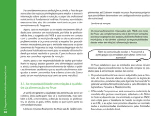 46
ProgramaNacionaldeAlimentaçãoEscolar
Se considerarmos essas atribuições e, ainda, o fato de que
as escolas são espaços privilegiados para ampliar o acesso à
informação sobre saúde e nutrição, o papel do profissional
nutricionista é fundamental no Pnae. Portanto, as entidades
executoras têm, sim, de contratar nutricionistas para o de-
senvolvimento do Programa.
Agora, caso o município ou o estado encontrem dificul-
dade para contratar um nutricionista, por falta de profissio-
nal da área, a sugestão do FNDE é que se entre em contato
com o conselho de nutrição da região ou do estado onde o
problema exista e faça uma consulta a respeito dos procedi-
mentos necessários para que a entidade executora se ajuste
às normas do Programa, ou seja, não basta alegar que não há
profissional habilitado no município, no estado e Distrito Fe-
deral que estará resolvida a questão. É preciso buscar ajuda
junto aos conselhos regionais de nutrição.
Assim, passa a ser responsabilidade de todos que traba-
lham no espaço escolar garantir uma alimentação saudável
e, ainda, contribuir para desenvolvimento de hábitos e práti-
cas alimentares saudáveis e para a escolha de alimentos ade-
quados a serem consumidos fora e dentro da escola. Com a
ajuda de um nutricionista essa tarefa se torna mais fácil.
3.3. As responsabilidades em relação à qualida-
de da alimentação no Pnae
A tarefa de garantir a qualidade da alimentação deve ser
coletiva. Dela participam não só o nutricionista, mas tam-
bém o CAE, a merendeira, a direção da escola, os professo-
res, os alunos, os pais, enfim, todos os que fazem parte da
comunidade escolar.
Como os recursos financeiros do Pnae são de caráter com-
plementar, as EE devem investir recursos financeiros próprios
que possibilitem desenvolver um cardápio de maior qualida-
de nutricional.
Lembre-se sempre:
Os recursos financeiros repassados pelo FNDE, por meio
do Pnae, são complementares, isto é, devem ser somados
aosrecursosprópriosdosestados,doDistritoFederaledos
municípios, e não devem substituir as responsabilidades
desses entes em relação à alimentação escolar.
O Pnae estabelece que as entidades executoras devem
observar alguns procedimentos na hora de comprar os pro-
dutos para a alimentação escolar, tais como:
::	 Os produtos alimentícios a serem adquiridos para a clien-
tela do Pnae deverão atender ao disposto na legislação
de alimentos ,estabelecidas pela Agência Nacional de Vi-
gilância Sanitária/Ministério da Saúde e pelo Ministério da
Agricultura, Pecuária e Abastecimento;
::	 O Termo de Compromisso, será renovado a cada início de
mandato dos gestores municipais, estaduais e do Distri-
to Federal, devendo ser encaminhado o original ao FNDE,
com cópia para a Secretaria de Saúde ou órgão similar
e ao CAE, e as ações nele previstas deverão ser normati-
zadas e implementadas imediatamente pelas Entidades
Executoras, em âmbito local.
Além da comunidade escolar, o Pnae prevê a
participação das entidades executoras como isso
acontece?
 
