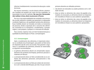 48
ProgramaNacionaldeAlimentaçãoEscolar
informar imediatamente à secretaria de educação a razão
da recusa.
No mesmo momento, a escola deverá solicitar substitui-
ção imediata do produto por outro de boa qualidade, na
quantidade da que foi rejeitada. No caso de o fornecedor
não realizar a troca, deve-se procurar o Procon.
Por isso, é da responsabilidade das entidades executoras e
das escolas adotarem medidas que garantam as adequadas
condições higiênicas e de qualidade sanitária dos alimentos.
Essas medidas devem ser tomadas em todos os momentos
do processo, desde a aquisição até o consumo dos alimen-
tos, incluindo-se aí o transporte, o recebimento, a armaze-
nagem, o pré-preparo, o preparo e o manuseio da refeição.
Para concluir, vejamos mais um item fundamental para a
qualidade da alimentação no Pnae: a armazenagem.
3.3.1. Armazenagem
Após o recebimento dos alimentos, é importante obser-
var as condições de armazenagem, que pode ser feita tanto
em depósitos das EE como nas escolas. Para garantir a segu-
rança e a qualidade dos alimentos, deverão ser observadas
as seguintes recomendações:
::	 os gêneros alimentícios devem ser armazenados separa-
damente dos produtos de limpeza, pertences pessoais e
materiais em desuso;
::	 o armazenamento deve ser feito considerando-se as con-
dições dos alimentos: perecíveis, semi-perecíveis e não
perecíveis;
::	 o armazenamento deve ser feito por ordem de vencimen-
to e com a devida identificação, por lote. Os que vencem
primeiro deverão ser utilizados primeiro.
::	 não devem ser estocados ou usados produtos com a vali-
dade vencida.
::	 deve-se retirar os alimentos das caixas de papelão e/ou
madeira. Se necessário, os alimentos devem ser dispostos
em monoblocos limpos ou sacos plásticos apropriados.
::	 deve-se retirar os alimentos das caixas de papelão e/ou
madeira. Se necessário, os alimentos devem ser dispostos
em monoblocos limpos ou sacos plásticos apropriados.
 