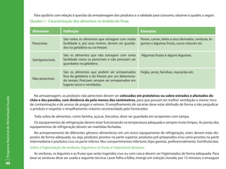 49
ProgramaNacionaldeAlimentaçãoEscolar
Para ajudá-lo com relação à questão da armazenagem dos produtos e a validade para consumo, observe o quadro a seguir:
Quadro 1 - Caracterização dos alimentos no âmbito do Pnae.
Alimentos Definição Exemplos
Perecíveis
São todos os alimentos que estragam com muita
facilidade e, por esse motivo, devem ser guarda-
dos na geladeira ou no freezer.
Peixes, carnes, leites e seus derivados, verduras, le-
gumes e algumas frutas, sucos naturais etc.
Semiperecíveis
São os alimentos que não estragam com tanta
facilidade como os perecíveis e não precisam ser
guardados na geladeira.
Algumas frutas e alguns legumes.
Não perecíveis
São os alimentos que podem ser armazenados
fora da geladeira e do freezer por um determina-
do tempo. Precisam sempre ser armazenados em
lugares secos e ventilados.
Feijão, arroz, farinhas, macarrão etc.
Na armazenagem, os produtos não perecíveis devem ser colocados em prateleiras ou sobre estrados e afastados do
chão e das paredes, com distância de pelo menos dez centímetros, para que possam ter melhor ventilação e menor risco
de contaminação e de acesso de pragas e vetores. O empilhamento de sacarias deve estar alinhado de forma a não prejudicar
o produto e respeitar o empilhamento máximo recomendado pelo fornecedor.
Toda sobra de alimentos, como farinha, açúcar, biscoitos, deve ser guardada em recipientes com tampa.
Os equipamentos de refrigeração devem estar funcionando na temperatura adequada e sempre muito limpos. As portas dos
equipamentos de refrigeração devem ser mantidas fechadas.
No armazenamento de diferentes gêneros alimentícios em um único equipamento de refrigeração, estes devem estar dis-
postos de forma adequada, ou seja, produtos prontos na parte superior, produtos pré-preparados e/ou semi-prontos na parte
intermediaria e produtos crus na parte inferior. Nos compartimentos inferiores (tipo gaveta), preferencialmente, hortifrutícolas.
Sobre a higienização de verduras, legumes e as frutas é importante destacar:
As verduras, os legumes e as frutas que serão ingeridos crus ou com casca devem ser higienizados de forma adequada. Para
lavar as verduras deve ser usada a seguinte técnica: Lavar folha a folha, imergir em solução clorada, por 15 minutos, e enxaguar
 