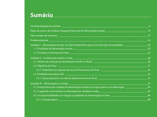 Sumário
Contextualização do módulo ______________________________________________________________________9
Plano de ensino do módulo: Programa Nacional de Alimentação Escolar __________________________________10
Para começo de conversa ________________________________________________________________________13
Problematizando _______________________________________________________________________________16
Unidade I – Alimentação escolar: um dos fundamentos para uma educação de qualidade ____________________20
1.1. Finalidade da alimentação escolar____________________________________________________________20
1.2. Princípios e diretrizes do Pnae_______________________________________________________________22
Unidade II – Conhecendo melhor o Pnae ____________________________________________________________28
2.1. Síntese da evolução da alimentação escolar no Brasil ____________________________________________28
2.2. Objetivos do Pnae ________________________________________________________________________31
2.2.1. Sistemática de repasse de recursos financeiros do Pnae ______________________________________32
2.3. Entidades executoras (EE) __________________________________________________________________32
2.3.1. Outros parceiros na rede de relacionamento do Pnae ________________________________________33
Unidade III – Alimentação e nutrição _______________________________________________________________39
3.1 A importância do cardápio de alimentação escolar e as regras para a sua elaboração ___________________39
3.2. O papel do nutricionista na elaboração do cardápio escolar _______________________________________44
3.3. As responsabilidades em relação à qualidade da alimentação no Pnae______________________________46
3.3.1. Armazenagem ________________________________________________________________________48
 