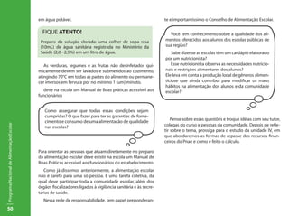 50
ProgramaNacionaldeAlimentaçãoEscolar
em água potável.
As verduras, legumes e as frutas não desinfetados qui-
micamente devem ser lavados e submetidos ao cozimento,
atingindo 70°C em todas as partes do alimento ou permane-
cer imersos em fervura por no mínimo 1 (um) minuto.
deve na escola um Manual de Boas práticas acessível aos
funcionários
Como assegurar que todas essas condições sejam
cumpridas? O que fazer para ter as garantias de forne-
cimento e consumo de uma alimentação de qualidade
nas escolas?
	
Para orientar as pessoas que atuam diretamente no preparo
da alimentação escolar deve existir na escola um Manual de
Boas Práticas acessível aos funcionários do estabelecimento.
Como já dissemos anteriormente, a alimentação escolar
não é tarefa para uma só pessoa. É uma tarefa coletiva, da
qual deve participar toda a comunidade escolar, além dos
órgãos fiscalizadores ligados à vigilância sanitária e às secre-
tarias de saúde.
Nessa rede de responsabilidade, tem papel preponderan-
te e importantíssimo o Conselho de Alimentação Escolar.
Pense sobre essas questões e troque idéias com seu tutor,
colegas do curso e pessoas da comunidade. Depois de refle-
tir sobre o tema, prossiga para o estudo da unidade IV, em
que abordaremos as formas de repasse dos recursos finan-
ceiros do Pnae e como é feito o cálculo.
FIQUE ATENTO!
Preparo da solução clorada: uma colher de sopa rasa
(10mL) de água sanitária registrada no Ministério da
Saúde (2,0 - 2,5%) em um litro de água.
Você tem conhecimento sobre a qualidade dos ali-
mentos oferecidos aos alunos das escolas públicas de
sua região?
Sabe dizer se as escolas têm um cardápio elaborado
por um nutricionista?
Esse nutricionista observa as necessidades nutricio-
nais e restrições alimentares dos alunos?
Ele leva em conta a produção local de gêneros alimen-
tíciose que ainda contribui para modificar os maus
hábitos na alimentação dos alunos e da comunidade
escolar?
 