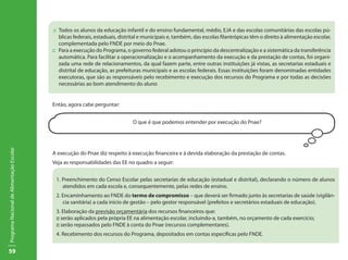 59
ProgramaNacionaldeAlimentaçãoEscolar
::	 Todos os alunos da educação infantil e do ensino fundamental, médio, EJA e das escolas comunitárias das escolas pú-
blicas federais, estaduais, distrital e municipais e, também, das escolas filantrópicas têm o direito à alimentação escolar,
complementada pelo FNDE por meio do Pnae.
::	 Para a execução do Programa, o governo federal adotou o princípio da descentralização e a sistemática da transferência
automática. Para facilitar a operacionalização e o acompanhamento da execução e da prestação de contas, foi organi-
zada uma rede de relacionamentos, da qual fazem parte, entre outras instituições já vistas, as secretarias estaduais e
distrital de educação, as prefeituras municipais e as escolas federais. Essas instituições foram denominadas entidades
executoras, que são as responsáveis pelo recebimento e execução dos recursos do Programa e por todas as decisões
necessárias ao bom atendimento do aluno
Então, agora cabe perguntar:
O que é que podemos entender por execução do Pnae?
A execução do Pnae diz respeito à execução financeira e à devida elaboração da prestação de contas.
Veja as responsabilidades das EE no quadro a seguir:
1. Preenchimento do Censo Escolar pelas secretarias de educação (estadual e distrital), declarando o número de alunos
atendidos em cada escola e, consequentemente, pelas redes de ensino.
2. Encaminhamento ao FNDE do termo de compromisso – que deverá ser firmado junto às secretarias de saúde (vigilân-
cia sanitária) a cada início de gestão – pelo gestor responsável (prefeitos e secretários estaduais de educação).
3. Elaboração da previsão orçamentária dos recursos financeiros que:
:: serão aplicados pela própria EE na alimentação escolar, incluindo-a, também, no orçamento de cada exercício;
:: serão repassados pelo FNDE à conta do Pnae (recursos complementares).
4. Recebimento dos recursos do Programa, depositados em contas específicas pelo FNDE.
 