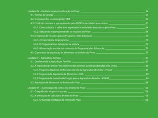 Unidade IV – Gestão e operacionalização do Pnae ____________________________________________________54
4.1. Formas de gestão _________________________________________________________________________54
4.2. O repasse dos recursos pelo FNDE ___________________________________________________________62
4.3. O cálculo do valor a ser repassado pelo FNDE às entidades executoras ______________________________63
4.3.1. Como calcular o valor a ser repassado às entidades executoras pelo Pnae________________________64
4.3.2. Aplicando e reprogramando os recursos do Pnae ___________________________________________68
4.4. O repasse de recursos para o Programa Mais Educação __________________________________________70
4.4.1. A importância do programa _____________________________________________________________70
4.4.2. O Programa Mais Educação na prática _____________________________________________________72
4.4.3. Alimentação escolar no contexto do Programa Mais Educação _________________________________73
4.5. O processo de aquisição de alimentos no âmbito do Pnae ________________________________________75
Unidade V – Agricultura Familiar___________________________________________________________________83
5.1. Conhecendo a Agricultura Familiar ___________________________________________________________83
5.2. A“Agricultura Familiar”no contexto das políticas públicas adotadas pela União_______________________86
5.2.1. Programa Nacional de Fortalecimento da Agricultura Familiar - Pronaf __________________________87
5.2.2 Programa de Aquisição de Alimentos - PAA ________________________________________________89
5.2.3 Programa de Garantia de Preços para a Agricultura Familiar - PGPAF_____________________________94
5.3. Aquisição de alimentos no âmbito do Pnae ____________________________________________________96
Unidade VI – A prestação de contas no âmbito do Pnae _______________________________________________106
6.1. O significado de prestar contas_____________________________________________________________106
6.2. A prestação de contas no âmbito do Pnae____________________________________________________108
6.2.1. O fluxo da prestação de contas do Pnae __________________________________________________108
 