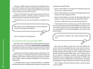 62
ProgramaNacionaldeAlimentaçãoEscolar
Portanto, o FNDE repassa anualmente às entidades execu-
toras do Pnae (bem como dos outros Programas) os recursos
financeiros com base nos dados declarados no Censo Escolar
do ano anterior ao envio dos recursos.
O que é interessante é que para esses repasses não há ne-
cessidade de convênio, contrato, acordo ou qualquer instru-
mento parecido. Lembra dessa informação?
Certamente que sim, pois ela foi dada lá na unidade de es-
tudo II.
Mas, então, como o FNDE repassa os recursos financei-
ros para a execução do Programa?
Vamos à resposta a essa pergunta.
4.2. O repasse dos recursos pelo FNDE
Para que os recursos financeiros sejam repassados às enti-
dades executoras, o FNDE abre contas únicas e específicas,
em agências do Banco do Brasil, da Caixa Econômica Federal
ou de bancos oficiais dos estados inclusive de caráter regio-
nal.
Quando não há nenhuma agência dessas instituições indi-
cadas na região, as entidades executoras poderão optar por
qualquer outro banco (parceiro local) que possua convênio
com o FNDE, conforme relação divulgada em seu sítio (www.
fnde.gov.br)
A autarquia abrirá contas correntes distintas as modalida-
des de atendimento assistidas pelo Programa, de acordo com
as seguintes especificações:
::	 alunos matriculados em escolas de educação básica em
áreas rurais e urbanas; (Pnae)
::	 alunos matriculados em esoclas de educação básica loca-
lizadas em áreas indígenas; (Pnai)
::	 alunos matriculados em escolas de educação básica loca-
lizadas em áreas remanescentes de quilombos (Pnaq)
	 Portanto o FNDE abre três contas bancárias distintas.
É importante termos a clareza que uma EE pode ter mais
de uma conta bancária aberta pelo FNDE para receber recur-
sos do Pnae, desde que as escolas ligadas a ela tenham alu-
nos matriculados nos níveis/modalidades de ensino acima
apresentados.
E é necessária a abertura das contas bancárias todo
ano?
Não. Uma vez aberta a conta em nome da entidade exe-
cutora, não há necessidade de abrir nova conta no ano se-
guinte, a não ser que a EE queira mudar de domicílio ou ins-
tituição bancária, observando, é claro, a relação dos bancos
parceiros fornecida pelo FNDE. Nesse caso, é preciso que a
EE, ao solicitar a alteração, submeta uma justificativa que
fundamente essa mudança para apreciação do FNDE, obe-
decendo ao prazo estabelecido nos dispositivos normativos
do Programa, ou seja, anualmente, durante o mês de janeiro.
Bem, chegou a hora de esclarecer qual é o valor do repas-
se para cada EE.
 