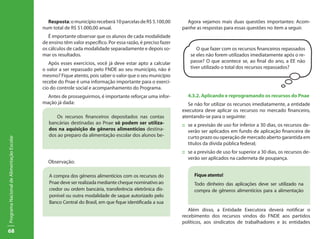 68
ProgramaNacionaldeAlimentaçãoEscolar
Resposta:omunicípioreceberá10parcelasdeR$5.100,00
num total de R$ 51.000,00 anual.
É importante observar que os alunos de cada modalidade
de ensino têm valor específico. Por essa razão, é preciso fazer
os cálculos de cada modalidade separadamente e depois so-
mar os resultados.
Após esses exercícios, você já deve estar apto a calcular
o valor a ser repassado pelo FNDE ao seu município, não é
mesmo? Fique atento, pois saber o valor que o seu município
recebe do Pnae é uma informação importante para o exercí-
cio do controle social e acompanhamento do Programa.
Antes de prosseguirmos, é importante reforçar uma infor-
mação já dada:
Os recursos financeiros depositados nas contas
bancárias destinadas ao Pnae só podem ser utiliza-
dos na aquisição de gêneros alimentícios destina-
dos ao preparo da alimentação escolar dos alunos be-
Observação:
A compra dos gêneros alimentícios com os recursos do
Pnae deve ser realizada mediante cheque nominativo ao
credor ou ordem bancária, transferência eletrônica dis-
ponível ou outra modalidade de saque autorizado pelo
Banco Central do Brasil, em que fique identificada a sua
Agora vejamos mais duas questões importantes: Acom-
panhe as respostas para essas questões no item a seguir.
4.3.2. Aplicando e reprogramando os recursos do Pnae
Se não for utilizar os recursos imediatamente, a entidade
executora deve aplicar os recursos no mercado financeiro,
atentando-se para o seguinte:
::	 se a previsão de uso for inferior a 30 dias, os recursos de-
verão ser aplicados em fundo de aplicação financeira de
curto prazo ou operação de mercado aberto garantida em
títulos da dívida pública federal;
::	 se a previsão de uso for superior a 30 dias, os recursos de-
verão ser aplicados na caderneta de poupança.
Fique atento!
Todo dinheiro das aplicações deve ser utilizado na
compra de gêneros alimentícios para a alimentação
Além disso, a Entidade Executora deverá notificar o
recebimento dos recursos vindos do FNDE aos partidos
políticos, aos sindicatos de trabalhadores e às entidades
O que fazer com os recursos financeiros repassados
se eles não forem utilizados imediatamente após o re-
passe? O que acontece se, ao final do ano, a EE não
tiver utilizado o total dos recursos repassados?
 