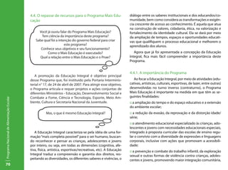 70
ProgramaNacionaldeAlimentaçãoEscolar
4.4. O repasse de recursos para o Programa Mais Edu-
cação
A promoção da Educação Integral é objetivo principal
desse Programa que, foi instituido pela Portaria Interminis-
terial n° 17, de 24 de abril de 2007. Para atingir esse objetivo,
o Programa articula e requer projetos e ações conjuntas de
diferentes Ministérios - Educação, Desenvolvimento Social e
Combate a Fome, Ciência e Tecnologia, Esporte, Meio Am-
biente, Cultura e Secretaria Nacional da Juventude.
A Educação Integral caracteriza-se pela idéia de uma for-
mação“mais completa possível”para o ser humano, buscan-
do reconhecer e pensar as crianças, adolescentes e jovens
por inteiro, ou seja, em todas as dimensões (cognitiva, afe-
tiva, física, artística, esportivas/recreativas, etc). A Educação
Integral traduz a compreensão e garantia dos direitos, res-
peitando as diversidades, os diferentes saberes e vivências, o
diálogo entre os saberes institucionais e dos educandos/co-
munidade, bem como considera as transformações e exigên-
cia crescente de acesso ao conhecimento. É aquela que atua
na construção de valores, cidadania, ética, na valorização e
fortalecimento da identidade cultural. Ela se dará por meio
da ampliação de tempos, espaços e oportunidades educati-
vas que qualifiquem o processo educacional e melhorem o
aprendizado dos alunos.
Agora que já foi apresentada a concepção da Educação
Integral, fica mais fácil compreender a importância deste
Programa.
4.4.1. A importância do Programa
Ao focar a Educação Integral, por meio de atividades (edu-
cativas, artísticas, culturais, esportivas, de lazer, entre outras)
desenvolvidas no turno inverso (contraturno), o Programa
Mais Educação é importante na medida em que têm as se-
guintes finalidades:
:: a ampliação do tempo e do espaço educativo e a extensão
do ambiente escolar;
:: a redução da evasão, da reprovação e da distorção idade/
série;
:: o atendimento educacional especializado às crianças, ado-
lescentes e jovens com necessidades educacionais especiais,
integrado à proposta curricular das escolas de ensino regu-
lar o convívio com a diversidade de expressões e linguagens
corporais, inclusive com ações que promovam a acessibili-
dade;
:: a prevenção e combate do trabalho infantil, da exploração
sexual e outras formas de violência contra crianças, adoles-
centes e jovens, promovendo maior integração comunitária,
Você já ouviu falar do Programa Mais Educação?
Tem ciência da importância deste programa?
Sabe qual foi a intenção do governo federal para criar
este programa?
Conhece seus objetivos e seu funcionamento?
Como o Mais Educação é executado?
Qual a relação entre o Mais Educação e o Pnae?
Mas, o que é mesmo Educação Integral?
 