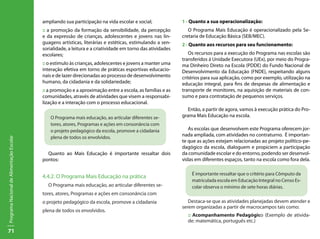 71
ProgramaNacionaldeAlimentaçãoEscolar
ampliando sua participação na vida escolar e social;
:: a promoção da formação da sensibilidade, da percepção
e da expressão de crianças, adolescentes e jovens nas lin-
guagens artísticas, literárias e estéticas, estimulando a sen-
sorialidade, a leitura e a criatividade em torno das atividades
escolares;
:: o estimulo às crianças, adolescentes e jovens a manter uma
interação efetiva em torno de práticas esportivas educacio-
nais e de lazer direcionadas ao processo de desenvolvimento
humano, da cidadania e da solidariedade;
:: a promoção e a aproximação entre a escola, as famílias e as
comunidades, através de atividades que visem a responsabi-
lização e a interação com o processo educacional.
Quanto ao Mais Educação é importante ressaltar dois
pontos:
4.4.2. O Programa Mais Educação na prática
O Programa mais educação, ao articular diferentes se-
tores, atores, Programas e ações em consonância com
o projeto pedagógico da escola, promove a cidadania
plena de todos os envolvidos.
1 - Quanto a sua operacionalização:
O Programa Mais Educação é operacionalizado pela Se-
cretaria de Educação Básica (SEB/MEC).
2 - Quanto aos recursos para seu funcionamento:
Os recursos para a execução do Programa nas escolas são
transferidos á Unidade Executora (UEx), por meio do Progra-
ma Dinheiro Direto na Escola (PDDE) do Fundo Nacional de
Desenvolvimento da Educação (FNDE), respeitando alguns
critérios para sua aplicação, como por exemplo, utilização na
educação integral, para fins de despesas de alimentação e
transporte de monitores, na aquisição de materiais de con-
sumo e para contratação de pequenos serviços.
Então, a partir de agora, vamos à execução prática do Pro-
grama Mais Educação na escola.
As escolas que desenvolvem este Programa oferecem jor-
nada ampliada, com atividades no contraturno. É importan-
te que as ações estejam relacionadas ao projeto político-pe-
dagógico da escola, dialoguem e propiciem a participação
da comunidade escolar e do entorno, podendo ser desenvol-
vidas em diferentes espaços, tanto na escola como fora dela.
Destaca-se que as atividades planejadas devem atender e
serem organizadas a partir de macrocampos tais como:
:: Acompanhamento Pedagógico (Exemplo de ativida-
de: matemática, português etc.)
O Programa mais educação, ao articular diferentes se-
tores, atores, Programas e ações em consonância com
o projeto pedagógico da escola, promove a cidadania
plena de todos os envolvidos.
É importante ressaltar que o critério para Cômputo da
matriculada escola em Educação Integral no Censo Es-
colar observa o mínimo de sete horas diárias.
 