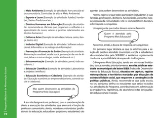 72
ProgramaNacionaldeAlimentaçãoEscolar
:: Meio Ambiente (Exemplo de atividade: horta escolar e/
ou comunitária, Comissões de Vida e Meio Ambiente)
:: Esporte e Lazer (Exemplo de atividade: futebol, hande-
bol, Xadrez Tradicional etc.)
:: Direitos Humanos em Educação (Exemplo de ativida-
de: recomenda-se oficinas que propiciem a reflexão e o
aprendizado de novos saberes e práticas relacionados aos
direitos humanos.)
:: Cultura e Artes (Exemplo de atividade: leitura, canto, dan-
ça, teatro etc.)
:: Inclusão Digital (Exemplo de atividade: Software educa-
cional, Informática e tecnologia da informação)
:: Prevenção e Promoção da Saúde (Exemplo de atividade:
Alimentação saudável, saúde bucal, prevenção de uso de ál-
cool, tabaco e outras drogas, saúde ambiental etc.)
:: Educomunicação (Exemplo de atividade: jornal, rádio es-
colar etc.)
:: Educação Científica (Exemplo de atividade: Laboratórios
e projetos científicos)
:: Educação Econômica e Cidadania (Exemplo de ativida-
de: Educação econômica e empreendedorismo, controle so-
cial e cidadania).
A escola designará um professor, para a coordenação da
oferta e execução das atividades, que exercerá a função de
professor comunitário. Ainda, monitores voluntários (profis-
sionais da educação, educadores populares, estudantes) são
agentes que podem desenvolver as atividades.
Porém, espera-se que todos participem (estudantes e suas
famílias, professores, diretores, funcionários, conselho esco-
lar, pessoas da comunidade e etc.) e compartilhem decisões,
informações e conquistas.
Uma pergunta que todos devem estar se fazendo.
Passemos, então, à busca de resposta a essa questão:
Em primeiro lugar destaca-se que os critérios para a se-
leção do público atendido (município, escola e estudantes)
são estabelecidos pela SEB/MEC e avaliados regularmente
conforme a possibilidade de expansão do Programa.
O Programa Mais Educação, tendo em vista suas finalida-
des, busca atender, prioritariamente, escolas públicas esta-
duais ou municipais de baixo IDEB (Índice de Desenvolvi-
mento da Educação Básica), situadas em capitais, regiões
metropolitanas e territórios marcados por situações de
vulnerabilidade social, que requerem a convergência de
políticas públicas. Ainda, recomenda-se que cada escola,
no seu conjunto, defina os estudantes que serão incluídos
nas atividades do Programa, contribuindo com a diminuição
da evasão/e ou repetência, do abandono e das desigualda-
des educacionais e sociais.
Mas quem desenvolve as atividades do
Programa Mais Educação ?
Quem é atendido pelo
Programa Mais Educação?
 