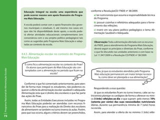 73
ProgramaNacionaldeAlimentaçãoEscolar
4.4.3. Alimentação escolar no contexto do Programa
Mais Educação
Conforme o que foi comentado anteriormente, para aten-
der de forma mais integral os estudantes, não podemos es-
quecer a oferta da alimentação escolar saudável e adequada.
Alimentação esta que é direito dos escolares e que faz parte
das ações do Pnae.
Assim, todas as Entidades Executoras incluídas no Progra-
ma Mais Educação poderão ser atendidas com recursos fi-
nanceiros do Pnae para a realização do Direito dos escolares
de alimentarem-se também no turno inverso ás aulas. Porém,
para que isso ocorra, alguns critérios devem ser preenchidos,
conforme a ResoluçãoCD/ FNDE nº 38/2009.
a) ter nutricionista que assuma a responsabilidade técnica
do Programa;
b) possuir cozinhas e refeitórios adequados para o forne-
cimento das refeições;
c) inserir em seu plano político pedagógico o tema Ali-
mentação Saudável e Adequada.
Respondendo a essa questão:
Já que os estudantes ficam no turno inverso, cabe ao nu-
tricionista planejar os cardápios de forma a oferecer no míni-
co 3 (três) refeições ao dia e que supram pelo menos 70%
(setenta por cento) das suas necessidades nutricionais
diárias, durante sua permanência mínima de 7 (sete) horas
na escola.
Assim, para atender a oferta de no mínimo 3 (três) refei-
Observação:Toda a alimentação ofertada com os recursos
do FNDE, para o atendimento do Programa Mais Educação,
deverá seguir os princípios e diretrizes do Pnae, conforme
o que foi discutido nas unidades anteriores e com base na
Lei 11.947/2009 e a Resolução CD/FNDE nº 38/2009.
Mas, já que os estudantes atendidos pelo Programa
Mais educação permanecem um maior tempo na esco-
la, como deve ser planejada a sua alimentação?
E como fica a alimentação escolar no contexto do Pnae?
Os alunos que participam do Mais Educação são con-
templados com a alimentação no período que ficam na
escola?
Educação Integral na escola: uma experiência que
pode ocorrer mesmo sem apoio financeiro do Progra-
ma Mais Educação.
A escola poderá contar com o apoio financeiro dos gover-
nos municipais e estaduais. E, até mesmo nos casos em
que não há disponibilidade deste apoio, a escola pode-
rá ofertar atividades educacionais complementares (em
consonância com o seu projeto político pedagógico) tais
como as sugeridas pelo Programa Mais Educação e adap-
tadas ao contexto da escola.
 