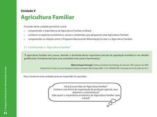 83
ProgramaNacionaldeAlimentaçãoEscolar
Unidade V
Agricultura Familiar
O estudo desta unidade permitirá a você:
::	 compreender a importância da Agricultura Familiar no Brasil;
::	 conhecer os aspectos econômicos, sociasi e ambientais que perpassam pela Agricultura Familiar;
::	 compreender as relações entre o Programa Nacional de Alimentação Escolar e a Agricultura Familiar.
5.1. Conhecendo a “Agricultura Familiar”
Para iniciarmos esta unidade procure responder às questões:
“A agricultura familiar tem pressa. Atender a demanda dessa importante parcela da população brasileira é um desafio
gratificante e fundamental para uma sociedade mais justa e harmoniosa”.
Alberto Duque Portugal. Diretor-presidente da Embrapa de maio de 1995 a janeiro de 2003.
Disponível em http://www.embrapa.br/imprensa/artigos/2002/artigo.2004-12-07.2590963189/; Acessado em 04 de julho de 2011.
Você já ouviu falar da“Agricultura familiar?
Conhece esta forma de organização da produção agrícola, seus
objetivos e características?
Sabe qual é a importância econômica da“Agricultura Familiar”para
o Brasil?
 