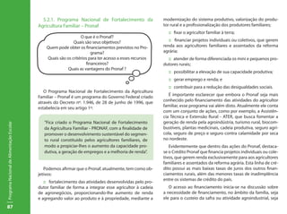 87
ProgramaNacionaldeAlimentaçãoEscolar
5.2.1. Programa Nacional de Fortalecimento da
Agricultura Familiar – Pronaf
O Programa Nacional de Fortalecimento da Agricultura
Familiar – Pronaf é um programa do Governo Federal criado
através do Decreto nº. 1.946, de 28 de junho de 1996, que
estabelecia em seu artigo 1º:
Podemos afirmar que o Pronaf, atualmente, tem como ob-
jetivos:
:: fortalecimento das atividades desenvolvidas pelo pro-
dutor familiar de forma a integrar esse agricultor à cadeia
de agronegócios, proporcionando-lhe aumento de renda
e agregando valor ao produto e à propriedade, mediante a
modernização do sistema produtivo, valorização do produ-
tor rural e a profissionalização dos produtores familiares;
:: fixar o agricultor familiar à terra;
:: financiar projetos individuais ou coletivos, que gerem
renda aos agricultores familiares e assentados da reforma
agrária;
:: atender de forma diferenciada os mini e pequenos pro-
dutores rurais;
:: possibilitar a elevação de sua capacidade produtiva;
:: gerar emprego e renda; e
:: contribuir para a redução das desigualdades sociais.
É importante esclarecer que embora o Pronaf seja mais
conhecido pelo financiamento das atividades do agricultor
familiar, esse programa vai além disto. Atualmente ele conta
com um conjunto de ações, como por exemplo, a Assistên-
cia Técnica e Extensão Rural - ATER, que busca fomentar a
geração de renda pela agroindústria, turismo rural, biocom-
bustíveis, plantas medicinais, cadeia produtiva, seguro agrí-
cola, seguro de preço e seguro contra calamidade por seca
no nordeste.
Evidentemente que dentro das ações do Pronaf, destaca-
se o Crédito Pronaf que financia projetos individuais ou cole-
tivos, que gerem renda exclusivamente para aos agricultores
familiares e assentados da reforma agrária. Esta linha de cré-
dito possui as mais baixas taxas de juros dos outros finan-
ciamentos rurais, além das menores taxas de inadimplência
entre os sistemas de crédito do país.
O acesso ao financiamento inicia-se na discussão sobre
a necessidade de financiamento, no âmbito da família, seja
ele para o custeio da safra ou atividade agroindustrial, seja
O que é o Pronaf?
Quais são seus objetivos?
Quem pode obter os financiamentos previstos no Pro-
grama?
Quais são os critérios para ter acesso a esses recursos
financeiros?
Quais as vantagens do Pronaf ?
“Fica criado o Programa Nacional de Fortalecimento
da Agricultura Familiar - PRONAF, com a finalidade de
promover o desenvolvimento sustentável do segmen-
to rural constituído pelos agricultores familiares, de
modo a propiciar-lhes o aumento da capacidade pro-
dutiva, a geração de empregos e a melhoria de renda”.
 