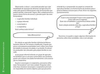91
ProgramaNacionaldeAlimentaçãoEscolar
Observando a coluna 1, você pode perceber que cada
modalidade de aquisição de alimentos da Agricultura Fa-
miliar pelo governo federal prevê o tipo de fornecedor que
poderá atender à demanda ? Agora, olhe cuidadosamente a
quarta coluna (Forma de acesso) e perceba quem são estes
fornecedores:
:: o agricultor familiar individual;
:: o grupo informal;
:: a associação; e
:: a cooperativa;
Você conhece estes termos?
Em relação ao agricultor familiar individual já falamos
bastante sobre ele. De maneira simplificada, é aquele que
possui uma pequena propriedade rural e utiliza como força
de trabalho as pessoas vinculadas à sua família. Os alimen-
tos produzidos são colocados pela própria família no mer-
cado.
Já por grupo informal entenda um grupo de agriculto-
res familiares que se une para comercializar seus produtos,
porém sem estarem vinculados formalmente a uma associa-
ção ou cooperativa.
Quanto à associação e à cooperativa, precisamos olhar
esses“fornecedores”com mais cuidado. Perguntas sobre
estas duas iniciativas (associação e cooperativa) precisam
ser respondidas de maneira objetiva, para que possamos
entendê-las e compreender seu papel no contexto da
agricultura familiar e no fornecimento de produtos para o
governo federal, inclusive para o Pnae. Pense nos seguintes
questionamentos:
Reunimos, no quadro a seguir, algumas informações im-
portantes sobre estas sociedades. Leia-o com atenção:
Sabe diferenciá-los?
O que é uma associação? O que é uma cooperativa?
Como cada uma se organiza?
Quais são as finalidades e características destas entida-
des?
Qual a relação existente entre elas, a agricultura familiar e
o Pnae?
 
