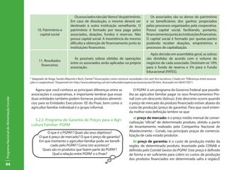 94
ProgramaNacionaldeAlimentaçãoEscolar
10. Patrimônio e
capital social
Osassociadosnãosão“donos”dopatrimônio.
Em caso de dissolução, o mesmo deverá ser
destinado à outra instituição semelhante. O
patrimônio é formado por taxa paga pelos
associados, doações, fundos e reservas. Não
possui capital social. A inexistência do mesmo
dificulta a obtenção de financiamento junto às
instituições financeiras.
Os associados são os donos do patrimônio
e os beneficiários dos ganhos propiciados
pelos processos organizados pela cooperativa.
Possui capital social, facilitando, portanto,
financiamentosjuntoàsinstituiçõesfinanceiras.
O capital social é formado por quotas-partes
podendo receber doações, empréstimos e
processos de capitalização.
11. Resultados
financeiros
As possíveis sobras obtidas de operações
entre os associados serão aplicadas na própria
associação.
Após decisão em assembléia geral, as sobras
são divididas de acordo com o volume de
negócios de cada associado. Destinam-se 10%
para o fundo de reserva e 5% para o Fundo
Educacional (FATES).
* Adaptado de Veiga, Sandra Mayrink e Rech, Daniel T.Associações como construir sociedades civis sem fins lucrativos. Citado em“Diferenças entre associa-
ções e cooperativas”. Disponível em http://www.sebraemg.com.br/culturadacooperacao/associacoes/05.htm, Acessado em 06/07/2011.
Agora que você conhece as principais diferenças entre as
associações e cooperativas, é importante lembrar que essas
duas entidades também podem fornecer produtos alimentí-
cios para as Entidades Executoras- EE do Pnae, bem como o
agricultor familiar individual e o grupo informal.
5.2.3. Programa de Garantia de Preços para a Agri-
cultura Familiar- PGPAF
O PGPAF é um programa do Governo Federal que possibi-
lita ao agricultor familiar pagar os seus financiamentos Pro-
naf com um desconto (bônus). Este desconto ocorre quando
o preço de mercado do produto financiado estiver abaixo do
custo de produção (preço de garantia). Para que você enten-
da melhor esta definição lembre-se que:
a) preço de mercado: é o preço médio mensal de comer-
cialização “oficial” de determinado produto, obtido a partir
de levantamento realizado pela Companhia Nacional de
Abastecimento - Conab, nas principais praças de comercia-
lização de cada estado produtor.
b) preço de garantia: é o custo de produção médio da
região, de determinado produto, levantado pela CONAB e
definido pelo Comitê Gestor do PGPAF. Este preço é definido
de forma a ser suficiente para cobrir os custos de produção
dos produtos financiados em determinada safra e região.É
O que é o PGPAF? Quais são seus objetivos?
O que é preço de mercado? O que é preço de garantia?
Em que momento o agricultor familiar pode ser benefi-
ciado pelo PGPAF? Como isto acontece?
Quais são os produtos que fazem parte do PGPAF?
Qual a relação entre PGPAF e o Pnae?
 