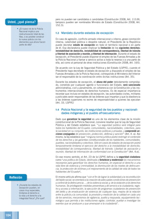 104
•	¿El nuevo rol de la Policía
Nacional implica una
restructuración total de las
filas, o es posible construir
la nueva policía con los
elementos que ahora hacen
parte de ella?
pero no pueden ser candidatos o candidatas (Constitución 2008, Art. 113.8),
tampoco pueden ser nombrados Ministro de Estado (Constitución 2008, Art.
152.3).
1.3	 Mandato durante estados de excepción
En caso de agresión, conflicto armado internacional o interno, grave conmoción
interna, calamidad pública o desastre natural, el Presidente de la República
puede decretar estado de excepción en todo el territorio nacional o en parte
de él. Esa declaratoria puede implicar la limitación de los siguientes derechos:
inviolabilidad de domicilio, inviolabilidad de correspondencia, libertad de tránsito
y libertad de asociación y reunión, y libertad de información. Durante el estado de
excepción, el Presidente puede disponer el empleo de las Fuerzas Armadas y de
la Policía Nacional y llamar a servicio activo a toda la reserva o a una parte de
ella, así como al personal de otras instituciones (Constitución 2008, Art. 165).
De acuerdo con la Ley de Seguridad Pública y del Estado (LSPYE), cuando el
Presidente haya decretado el estado de excepción y dispuesto el empleo de las
Fuerzas Armadas y de la Policía Nacional, corresponde al Ministerio del Interior
ser el responsable de la coordinación entre dichas instituciones (Art. 35).
Durante los estados de excepción, el abuso del poder debidamente comproba-
do, cometido por cualquier agente o funcionario del Estado, será sancionado
administrativa, civil y penalmente, en coherencia con la Constitución y los ins-
trumentos internacionales de derechos humanos. Es de especial importancia
recordar que incluso en estados de excepción, las autoridades civiles, militares
y policiales serán responsables de las órdenes que impartan y que la obediencia
a las órdenes superiores no exime de responsabilidad a quienes las ejecutan
(Art. 33, LSPYE)
1.4	 Policía Nacional y la seguridad de los pueblos y nacionali-
dades indígenas y el pueblo afroecuatoriano:
Dado que garantizar la seguridad es uno de los elementos clave de la misión
constitucional de la Policía Nacional, conviene resaltar que la Ley de Seguridad
Pública y del Estado establece que: “La seguridad pública será integral para
todos los habitantes del Ecuador, comunidades, nacionalidades, colectivos, para
la sociedad en su conjunto, las instituciones públicas y privadas, y comprende ac-
ciones conjugadas de prevención, protección, defensa y sanción” (Art. 4. a). Así
mismo, la ley establece que “ninguna norma jurídica podrá restringir el contenido
de los derechos y las garantías constitucionales de los habitantes, comunidades,
pueblos, nacionalidades y colectivos. Sólo en casos de estados de excepción podrá
temporalmente limitarse el ejercicio del derecho a la inviolabilidad de domicilio,
inviolabilidad de correspondencia, libertad de tránsito. Libertad de asociación y
reunión, libertad de información de conformidad con la Constitución” (Art. 4.e).
En ese mismo sentido, el Art. 23 de la LSPYE define a la seguridad ciudadana
como una política de Estado, destinada a fortalecer y modernizar los mecanismos
necesarios para garantizar los derechos humanos, en especial el derecho a una
vida libre de violencia y criminalidad, la disminución de los niveles de delincuen-
cia, la protección de víctimas y el mejoramiento de la calidad de vida de todos los
habitantes del Ecuador.
El mismo artículo afirma que “con el fin de lograr la solidaridad y la reconstitución
del tejido social, se orientará a la creación de adecuadas condiciones de prevención
y control de la delincuencia…; de la violencia social; y, de la violación a los derechos
humanos. Se privilegiarán medidas preventivas y de servicio a la ciudadanía, regis-
tro y acceso a información, la ejecución de programas ciudadanos de prevención
del delito y de erradicación de violencia de cualquier tipo, mejora de la relación
entre la policía y la comunidad, la provisión y medición de la calidad en cada uno
de los servicios, mecanismos de vigilancia, auxilio y respuesta, equipamiento tec-
nológico que permita a las instituciones vigilar, controlar, auxiliar e investigar los
eventos que se producen y que amenazan a la ciudadanía”.
Usted, ¿qué piensa?
•	¿Durante los estados de
excepción pueden, en
casos muy especiales,
limitarse el derecho a
la vida y el derecho a la
integridad física? ¿Por qué?
Reflexión
 