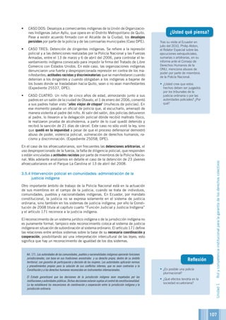 107
Tras su visita al Ecuador en
julio del 2010, Philip Alston,
el Relator Especial sobre las
ejecuciones extrajudiciales,
sumarias o arbitrarias, en su
informe ante el Consejo de
Derechos Humanos de la
ONU, menciona abusos de
poder por parte de miembros
de la Policía Nacional.
•	¿Usted cree que estos
hechos deben ser juzgados
por los tribunales de la
justicia ordinaria o por las
autoridades policiales? ¿Por
qué?
¿Usted qué piensa?
•	¿Es posible una policía
plurinacional?
•	¿Qué efectos tendría en la
sociedad ecuatoriana?
Reflexión
•	 CASO DOS: Desalojos a comerciantes indígenas de la Unión de Organizacio-
nes Indígenas Jatun Ayllu, que opera en el Distrito Metropolitano de Quito.
Pese a existir acuerdo firmado con el Alcalde de la Ciudad, los desalojos
persisten por parte de la policía y de las comisarías municipales (Caso DPE).
•	 CASO TRES: Detención de dirigentes indígenas. Se refiere a la represión
policial y a las detenciones realizadas por la Policía Nacional y las Fuerzas
Armadas, entre el 13 de marzo y 6 de abril del 2006, para controlar el le-
vantamiento indígena convocado para impedir la firma del Tratado de Libre
Comercio con Estados Unidos. En este caso, las organizaciones indígenas
denunciaron una fuerte y desproporcionada represión en contra de los ma-
nifestantes; actitudes racistas y discriminatorias que se manifestaron cuando
detenían a los dirigentes y cuando obligaban a los indígenas a bajarse de
los buses donde se trasladaban hacia Quito, sean o no sean manifestantes
(Expediente 25537, DPE).
•	 CASO CUATRO: Un niño de cinco años de edad, almorzando junto a sus
padres en un salón de la ciudad de Otavalo, el 1 de enero del 2006, comentó
a sus padres haber visto años viejos de chapas (muñecos de policías). En
ese momento pasaba un oficial de policía que, al escucharlo, amenazó de
manera violenta al padre del niño. Al salir del salón, dos policías detuvieron
al padre, lo llevaron a la delegación policial dónde recibió maltrato físico,
le realizaron prueba de alcoholemia, a partir de lo cual quedó detenido y
recibió la sanción de 21 días de cárcel. Este caso no sólo violó la ley, sino
que quedó en la impunidad a pesar de que el proceso defensorial demostró
abuso de poder, violencia policial, vulneración de derechos humanos, ra-
cismo y discriminación. (Expediente 25058, DPE).
En el caso de los afroecuatorianos, son frecuentes las detenciones arbitrarias, el
uso desproporcionado de la fuerza, la falta de diligencia policial, que responden
o están vinculadas a actitudes racistas por parte de miembros de la Policia Nacio-
nal. Más adelante analizamos en detalle el caso de la detención de 23 jóvenes
afroecuatorianos en el Parque La Carolina el 13 de abril del 2008.
3.5.4	Intervención policial en comunidades: administración de la
justicia indígena
Otro importante ámbito de trabajo de la Policía Nacional está en la actuación
de sus miembros en el campo de la justicia, cuando se trata de individuos,
comunidades, pueblos y nacionalidades indígenas. En Ecuador, por mandato
constitucional, la justicia no se expresa solamente en el sistema de justicia
ordinaria, sino también en los sistemas de justicia indígena; por ello la Consti-
tución de 2008 titula al capítulo cuarto “Función Judicial y Justicia Indígena”
y el artículo 171 reconoce a la justicia indígena.
El reconocimiento de un sistema jurídico indígena o de la jurisdicción indígena no
es puramente formal, tampoco este reconocimiento coloca al sistema de justicia
indígena en situación de subordinación al sistema ordinario. El artículo 171 define
las relaciones entre ambos sistemas sobre la base de su necesaria coordinación y
cooperación, posibilitando así una interpretación intercultural de las leyes; esto
significa que hay un reconocimiento de igualdad de los dos sistemas.
Art. 171. Las autoridades de las comunidades, pueblos y nacionalidades indígenas ejercerán funciones
jurisdiccionales, con base en sus tradiciones ancestrales y su derecho propio, dentro de su ámbito
territorial, con garantía de participación y decisión de las mujeres. Las autoridades aplicarán normas
y procedimientos propios para la solución de sus conflictos internos, que no sean contrarios a la
Constitución y a los derechos humanos reconocidos en instrumentos internacionales.
El Estado garantizará que las decisiones de la jurisdicción indígena sean respetadas por las
institucionesyautoridadespúblicas.Dichasdecisionesestaránsujetasalcontroldeconstitucionalidad.
La ley establecerá los mecanismos de coordinación y cooperación entre la jurisdicción indígena y la
jurisdicción ordinaria.
Unidad1Rolycompetenciainstitucionalparalagarantíadelosderechoscolectivos
 