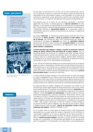 108
Tenemos el reto de construir
un Estado Plurinacional,
tal como lo manda la
Constitución del 2008. La
creación de una policía
indígena que ayude en las
tareas de la justicia indígena:
•	¿contribuirá a la
consolidación del Estado
Plurinacional?
Usted, ¿qué piensa?
De otro lado, los artículos 57.9, 57.10 y 57.15 de la Constitución, recono-
cen los derechos al ejercicio y aplicación del derecho propio por parte de las
autoridades de las comunidades, pueblos y nacionalidades, en el marco de la
convivencia, organización social, generación y ejercicio de la autoridad, dentro
de sus territorios, y a través de sus organizaciones propias de representación.
Esto significa que en el marco de sus territorios ancestrales o territorios
legalmente reconocidos, el Estado garantiza el ejercicio autonómico de tales
derechos, lo cual supone la imposibilidad de una intervención no autorizada en
ellos. Tal autorización, cuando no está expresamente prevista en la Constitución,
corresponder realizarla al representante legítimo de la comunidad, pueblo o
nacionalidad, pues de lo contrario se transformaría en arbitraria o violatoria de
la Constitución.
De manera tradicional, la intervención policial estaba justificada con la sola
calificación de interés nacional o interés de preservar el orden público. Hoy,
por el contrario, esa intervención debe incluir procedimientos que tomen en
consideración los grados de autonomía que tienen las autoridades indígenas
dentro de sus territorios. Estas intervenciones no pueden vulnerar los principios
de autoridad, de convivencia comunitaria y de organización social, sino que
deben contribuir a fortalecerlas.
La Policía Nacional está obligada a respetar y ejecutar las decisiones, tanto del
sistema de justicia ordinaria como del sistema de la justicia indígena. Aquí es
importante señalar que el artículo 171 establece que deben aplicarse normas
y procedimientos para la solución de conflictos, tanto en el sistema de justicia
ordinario como en el sistema de justicia indígena; además deben sujetarse a
lo establecido en la propia Constitución y al respeto de los derechos humanos
reconocidos en ella y en los instrumentos internacionales.
El art. 429 de la Constitución destaca que la Corte Constitucional es el máximo
órgano de control, interpretación constitucional y de administración de justicia.
Esto significa que si se considera que en cualquiera de los sistemas de justicia
existe algún tipo de violación de las disposiciones de la Constitución o de los
derechos humanos, la Corte Constitucional deberá decidir sobre esto y la Policía
Nacional deberá acatar lo resuelto por esta Corte.
La Policía Nacional puede intervenir a fin evitar de evitar acciones que pongan
en riesgo la integridad física y hasta la vida de las personas que son acusadas
de distintas infracciones a la ley. La confusión surge en algunos casos de justicia
indígena en que se han aplicado normas y prácticas propias han tenido cobertura
sensacionalista en los medios de comunicación y provocado debates polémicos.
Las organizaciones de pueblos indígenas han subrayado que muchas de las
opiniones que existen están basadas en falsas percepciones, prejuicios y el des-
conocimiento del tema. Por ejemplo, se ha dado gran cobertura a homicidios que,
según los medios de comunicación, se han debido a la aplicación de la justicia
indígena, cuando en realidad son linchamientos. El Relator Especial sobre las
ejecuciones extrajudiciales, sumarias o arbitrarias, Philip Alston, tras su visita
a Ecuador en el 2010, constató que los medios de comunicación y los funcio-
narios públicos confunden con demasiada frecuencia los linchamientos con la
justicia indígena y que de hecho sus interlocutores —académicos, funcionarios
y ONG— sólo pudieron mencionar un caso de condena a muerte dictada en
un proceso formal de justicia indígena y que esa pena nunca se aplicó. Según
el Relator Especial, esta confusión “refuerza los estereotipos racistas y aviva el
sentimiento anti indígena” (A/HRC/17/28/Add.2, p17).
En el Ecuador, como en otros países de América Latina, está ampliamente
demostrado que una gran parte del manejo y resolución de los conflictos en
comunidades indígenas no se hace en aplicación de las leyes nacionales ni
pasa por los órganos jurisdiccionales oficiales. Al contrario, se aplica lo que se
llama el sistema de justicia indígena, que tiene su propia dinámica y que está
anclado a su cosmovisión. Su normatividad está basada en sus percepciones
sobre “lo aceptable” y “lo reprochable” que cada pueblo o nacionalidad posee.
Los casos de abuso de poder
o violencia policial son los
más frecuentes a la hora
de hacer un balance de la
actuación policial.
•	¿Usted conoce algún caso
en que se demuestre una
buena acción policial,
respetando los derechos
colectivos de los indígenas
y afroecuatorianos?
Comente sobre él.
Reflexión
Marcha plurinacional por la vida, 22 de
marzo 2012, Quito
©JokeBaert
 