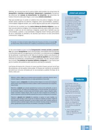 109
La Constitución establece
que la justicia indígena debe
administrarse con apego a
los derechos humanos. Para
los indígenas el uso del agua,
la ortiga y azotes son medios
simbólicos de sanación.
Si miembros de la Policía
Nacional están presentes en
un acto de justicia indígena
donde se empieza a abusar
de los azotes:
•	¿deben o no deben
intervenir?
¿Usted qué piensa?
En la frontera norte con
Colombia, las comunidades
están en permanente riesgo, y
muchas veces sus dirigentes
piden protección policial
o militar para garantizar la
seguridad de la comunidad.
¿Cuál sería el procedimiento
que la Policía Nacional
deberá implementar para
ingresar a una comunidad,
cuando sus dirigentes lo
piden porque han capturado
a una persona acusada de
sicariato?
•	¿Cómo pueden garantizar
luego la seguridad de
todos los miembros de esta
comunidad?
Reflexión
Además, las concepciones de la justicia están relacionadas con situaciones de
desequilibrio y desorden a nivel personal, interpersonal y comunitario. Se aplican
las prácticas del consejo, la reconciliación, la reinserción, las soluciones de
fuerza intracomunales para llegar a una nueva armonía comunitaria.
Hay que recordar que no existe un sistema único de justicia indígena, sino que
existen tantos sistemas de derecho indígenas como nacionalidades, pueblos y
comunidades indígenas existen, aun cuando algunos prácticas sean compartidas.
Si partimos de constatar que hay varios sistemas de derecho indígenas y que no
hay una sola práctica indígena, sino diversas prácticas particulares que corres-
ponden a cada uno de los colectivos indígenas, quiere decir también que las
comunidades, pueblos y nacionalidades indígenas tienen formas particulares
de ver e interpretar la realidad y los asuntos que marcan la vida comunitaria
(cosmovisión indígena).
En las comunidades ocurren muchas transgresiones a normas sociales y comunita-
rias que causan desequilibrios como intranquilidad, enemistades entre las familias
y mucha preocupación a la organización comunitaria. La consecuencia es la tristeza
de las personas. La permanencia del llaki en el colectivo implica una situación de
desarmonía comunitaria. Para crear un nuevo estado de equilibrio las comunidades
enfrentan los problemas, compartiéndolos y contándolos. Por eso, siempre empie-
zan diciendo: los problemas se resuelven hablando y dialogando; lo cual implica que
ya en el análisis del problema está implícita la voluntad de resolverlo.
Las formas de resolución y buscar un nuevo equilibrio tienen que ver con el tipo
de problemas y de las partes involucradas. A manera de ilustración se presenta
las prácticas comunes utilizadas por la nacionalidad y pueblos Kichwas de la
Sierra, estos son:	
Por ejemplo, en el sistema de derecho indígena Kichwa de la Amazonía y de la Sierra, el concepto llaki,
que denota tristeza, define la existencia de un problema y la necesidad de la activación de la justicia.
Willachina, o willana, o aviso: lo que en el derecho ordinario equivaldría a la demanda y denuncia, pero en
el derecho indígena es totalmente informal y se lo realiza generalmente en forma verbal.
Tapuykuna,otapuna,oaveriguación:enlossistemasjurídicosindígenasnoseconocecomoinvestigación
policial y judicial, porque la verdad de los hechos se obtiene a través de conversaciones con el sospechoso,
careo y/o visitas.
Killpichirina o resolución: que es tomada especialmente por consenso con los participantes, ya sean en
las reuniones familiares, del cabildo o de la asamblea general. Los ritos de sanaciones, que se practica en
las comunidades indígenas, van desde consejos de los familiares, padrinos, mayores y dirigentes; multas;
trabajos comunitarios; ortigada; latigazos; baño con agua fría; hasta la expulsión de la comunidad. En
todaslasresolucionessepriorizalanaturalezareparadoradelasanciónylareintegraciónenlacomunidad.
Paktachina o ejecución de la resolución: las resoluciones se ejecutan de manera inmediata. Las
sanaciones a través del látigo, el baño de agua fría o la ortigada son realizadas por hombres o mujeres de
buena reputación y honestidad. Generalmente, se trata de mayores de edad, padres, familiares, padrinos de
matrimonioobautizo,laautoridadindígenaolíderesdelacomunidad.Estaetapaconcluyeconlapeticiónde
perdón y agradecimiento de parte del infractor a los familiares, la comunidad y la PachaMama.
Unidad1Rolycompetenciainstitucionalparalagarantíadelosderechoscolectivos
 