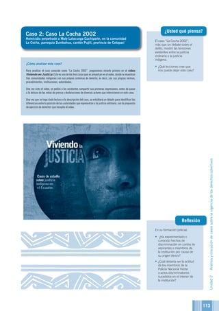 113
El caso “La Cocha 2002”,
más que un debate sobre el
delito, mostró las tensiones
existentes entre la justicia
ordinaria y la justicia
indígena.
•	¿Qué lecciones cree que
nos puede dejar este caso?
¿Usted qué piensa?
En su formación policial:
•	 ¿Ha experimentado o
conocido hechos de
discriminación en contra de
aspirantes o miembros de
la institución por causa de
su origen étnico?
•	¿Cuál debería ser la actitud
de los miembros de la
Policía Nacional frente
a actos discriminatorios
sucedidos en el interior de
la institución?
Reflexión
Caso 2: Caso La Cocha 2002
Homicidio perpetrado a Maly Latacunga Cuchiparte, en la comunidad
La Cocha, parroquia Zumbahua, cantón Pujilí, provincia de Cotopaxi
¿Cómo analizar este caso?
Para analizar el caso conocido como “La Cocha 2002”, proponemos mirarlo primero en el video
Viviendo en Justicia. Este es uno de los tres casos que se presentan en el video, donde se muestran
tres comunidades indígenas con sus propios sistemas de derecho, es decir, con sus propias normas,
procedimientos, instituciones, autoridades.
Una vez visto el video, se pedirá a los asistentes compartir sus primeras impresiones, antes de pasar
a la lectura de las notas de prensa y declaraciones de diversos actores que intervinieron en este caso.
Una vez que se haya dado lectura a la descripción del caso, se entablará un debate para identificar las
diferencias entre la posición de las autoridades que representan a la justicia ordinaria, con la propuesta
de ejercicio de derechos que recopila el video.
Unidad2Análisisydiscusióndecasossobrelavigenciadelosderechoscolectivos
 