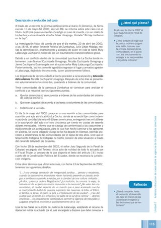 115
En el caso La Cocha 2002 el
Juez Segundo de lo Penal de
Cotopaxi,
•	¿Tenía la razón al exigir que
la justicia ordinaria juzgara
este delito, toda vez que
la primera decisión de las
comunidades, en el punto
«a», era precisamente no
entregar a los responsables
a la justicia ordinaria?
¿Usted qué piensa?
•	¿Usted comparte, hasta
el momento, el desarrollo
del caso en manos de las
autoridades indígenas y
las decisiones que se han
tomado?
Reflexión
Descripción y evolución del caso
A través de un recorte de prensa perteneciente al diario El Comercio, de fecha
viernes 10 de mayo del 2002, sección D4, se informa sobre este caso con el
título: La Cocha quiere aumentar el castigo en caso de muerte, con un relato de
los hechos y una entrevista al señor César Umajinga, titulada “No hay confianza
en la Ley”.
La investigación fiscal da cuenta de que el día martes, 23 de abril del 2002,
a las 16:45, el señor Teniente Político de Zumbahua, Julio César Hidalgo, rea-
liza la identificación, levantamiento y autopsia de quien en vida se llamó Maly
Latacunga Cuchiparte, fallecido por un traumatismo craneoencefálico grave.
Debido a un conflicto dentro de la comunidad quichua de La Cocha donde in-
tervienen: Juan Manuel Cuchiparte Umaginga, Nicolás Cuchiparte Umaginga y
Jaime Cuchiparte Guamangate con el occiso señor Maly Latacunga Cuchiparte.
Posteriormente, los inicialmente agredidos regresan al lugar y armados agreden
a Latacunga, dejándolo inconsciente, quien posteriormente fallece.
Los brigadistas de la comunidad La Cocha proceden a la localización y detención
del ciudadano Nicolás Cuchiparte Umaginga. Después de ocho días se presenta-
ron voluntariamente los otros dos, quedando a órdenes de la comunidad.
Trece comunidades de la parroquia Zumbahua se convocan para analizar el
conflicto y se resuelve con los siguientes puntos:
a.	 Que los detenidos no sean puestos a órdenes de las autoridades del sistema
de justicia ordinario.
b.	 Que sean juzgados de acuerdo a las leyes y costumbres de las comunidades.
c.	 Indemnizar a la viuda.
El día 5 de mayo del 2002 convocan a una reunión a las comunidades para
suscribir una acta en el cabildo La Cocha, donde se acuerda fijar como indem-
nización la cantidad de seis mil dólares americanos, entregando tres mil dólares
a la suscripción del acta y el otro cincuenta por ciento en cuotas de sesenta
dólares mensuales. Informa que se castiga de conformidad a las costumbres y
tradiciones de sus antepasados, para lo cual han hecho caminar a los agresores
en piedras, se los ha ortigado y luego se los ha dejado en libertad. Además pro-
ceden a desterrarlos de las comunidades por el lapso de dos años. Dice que el
Movimiento Indígena de Cotopaxi ha hecho conocer de esta situación a través
del canal de televisión de Ecuavisa.
Con fecha 10 de septiembre del 2002, el señor Juez Segundo de lo Penal de
Cotopaxi encargado del Tercero, dicta auto de nulidad de todo lo actuado por
el Fiscal Titular, al amparo de lo que disponía el texto del artículo 191 inciso
cuarto de la Constitución Política del Ecuador, donde se reconocía la jurisdic-
ción indígena.
Entre otros términos que utilizó este Juez, con fecha 13 de Septiembre de 2002,
tenemos los siguientes párrafos:
	 “[…] una amarga sensación de inseguridad jurídica… penoso y escabroso,
cuando las costumbres ancestrales vibran haciendo presente un pasado ambi-
guo y tenebroso superado a medias por la claridad de una cultura civilizada…
¿A ellos, quién los ordena Magistrados? ¿La tradición, la comuna, la vejez, la
historia escrita en pedazos mudos renuentes a la memoria? ¿No valen las uni-
versidades, el caudal sapiente de un mando que a paso acelerado marcha
al conocimiento ilustre de quienes superaron las cavernas, la tribu, el tótem,
el tambor, la lanza, el mazo, la pira y el holocausto de las viudas?... ¿Hay del
pueblo que se remite a lo empírico y se parta de la luz de la ciencia” …delirios
empíricos… es obradamente contranatura permitir la vigencia de tribunales o
juzgados empíricos proclives al quebrantamiento de la Ley”.
Una de las Salas de la Corte de Justicia de Latacunga, aceptando el recurso de
Apelación nulita lo actuado por el juez encargado y dispone que debe convocar a
Unidad2Análisisydiscusióndecasossobrelavigenciadelosderechoscolectivos
 