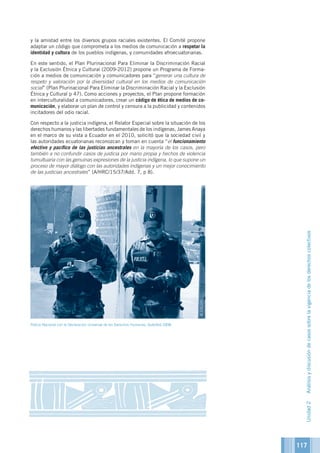 117
y la amistad entre los diversos grupos raciales existentes. El Comité propone
adaptar un código que comprometa a los medios de comunicación a respetar la
identidad y cultura de los pueblos indígenas, y comunidades afroecuatorianas.
En este sentido, el Plan Plurinacional Para Eliminar la Discriminación Racial
y la Exclusión Étnica y Cultural (2009-2012) propone un Programa de Forma-
ción a medios de comunicación y comunicadores para “generar una cultura de
respeto y valoración por la diversidad cultural en los medios de comunicación
social” (Plan Plurinacional Para Eliminar la Discriminación Racial y la Exclusión
Étnica y Cultural p 47). Como acciones y proyectos, el Plan propone formación
en interculturalidad a comunicadores, crear un código de ética de medios de co-
municación, y elaborar un plan de control y censura a la publicidad y contenidos
incitadores del odio racial.
Con respecto a la justicia indígena, el Relator Especial sobre la situación de los
derechos humanos y las libertades fundamentales de los indígenas, James Anaya
en el marco de su vista a Ecuador en el 2010, solicitó que la sociedad civil y
las autoridades ecuatorianas reconozcan y toman en cuenta “el funcionamiento
efectivo y pacífico de las justicias ancestrales en la mayoría de los casos, pero
también a no confundir casos de justicia por mano propia y hechos de violencia
tumultuaria con las genuinas expresiones de la justicia indígena, lo que supone un
proceso de mayor diálogo con las autoridades indígenas y un mejor conocimiento
de las justicias ancestrales” (A/HRC/15/37/Add. 7, p 8).
Policia Nacional con la Declaración Universal de los Derechos Humanos, Quitofest 2008
Unidad2Análisisydiscusióndecasossobrelavigenciadelosderechoscolectivos
©OACDH
 