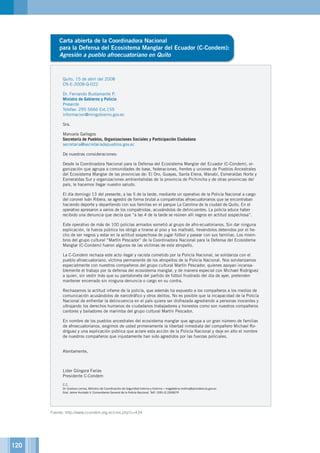 120
Carta abierta de la Coordinadora Nacional
para la Defensa del Ecosistema Manglar del Ecuador (C-Condem):
Agresión a pueblo afroecuatoriano en Quito
Quito, 15 de abril del 2008
CN-E-2008-Q-022
Dr. Fernando Bustamante P.
Ministro de Gobierno y Policía
Presente
Telefax: 295 5666 Ext.155
informacion@mingobierno.gov.ec
Sra.
Manuela Gallegos
Secretaría de Pueblos, Organizaciones Sociales y Participación Ciudadana
secretaria@secretariadepueblos.gov.ec
De nuestras consideraciones:
Desde la Coordinadora Nacional para la Defensa del Ecosistema Manglar del Ecuador (C-Condem), or-
ganización que agrupa a comunidades de base, federaciones, frentes y uniones de Pueblos Ancestrales
del Ecosistema Manglar de las provincias de: El Oro, Guayas, Santa Elena, Manabí, Esmeraldas Norte y
Esmeraldas Sur y organizaciones ambientalistas de la provincia de Pichincha y de otras provincias del
país, le hacemos llegar nuestro saludo.
El día domingo 13 del presente, a las 5 de la tarde, mediante un operativo de la Policía Nacional a cargo
del coronel Iván Ribera, se agredió de forma brutal a compatriotas afroecuatorianos que se encontraban
haciendo deporte y departiendo con sus familias en el parque La Carolina de la ciudad de Quito. En el
operativo apresaron a varios de los compatriotas, acusándolos de delincuentes. La policía aduce haber
recibido una denuncia que decía que “a las 4 de la tarde se reúnen allí negros en actitud sospechosa”.
Este operativo de más de 100 policías armados sometió al grupo de afro-ecuatorianos. Sin dar ninguna
explicación, la fuerza pública los obligó a tirarse al piso y los maltrató, llevándolos detenidos por el he-
cho de ser negros y estar en la actitud sospechosa de jugar fútbol y pasear con sus familias. Los miem-
bros del grupo cultural “Martín Pescador” de la Coordinadora Nacional para la Defensa del Ecosistema
Manglar (C-Condem) fueron algunos de las víctimas de este atropello.
La C-Condem rechaza este acto ilegal y racista cometido por la Policía Nacional, se solidariza con el
pueblo afroecuatoriano, víctima permanente de los atropellos de la Policía Nacional. Nos solidarizamos
especialmente con nuestros compañeros del grupo cultural Martín Pescador, quienes apoyan incansa-
blemente el trabajo por la defensa del ecosistema manglar, y de manera especial con Michael Rodríguez
a quien, sin vestir más que su pantaloneta del partido de fútbol frustrado del día de ayer, pretenden
mantener encerrado sin ninguna denuncia o cargo en su contra.
Rechazamos la actitud infame de la policía, que además ha expuesto a los compañeros a los medios de
comunicación acusándolos de narcotráfico y otros delitos. No es posible que la incapacidad de la Policía
Nacional de enfrentar la delincuencia en el país quiera ser disfrazada agrediendo a personas inocentes y
ultrajando los derechos humanos de ciudadanos trabajadores y honestos como son nuestros compañeros
cantores y bailadores de marimba del grupo cultural Martín Pescador.
En nombre de los pueblos ancestrales del ecosistema manglar que agrupa a un gran número de familias
de afroecuatorianos, exigimos de usted primeramente la libertad inmediata del compañero Michael Ro-
dríguez y una explicación pública que aclare esta acción de la Policía Nacional y deje en alto el nombre
de nuestros compañeros que injustamente han sido agredidos por las fuerzas policiales.
 
Atentamente,
Líder Góngora Farías
Presidente C-Condem
C.C.
Dr. Gustavo Larrea, Ministro de Coordinación de Seguridad Interna y Externa – magdalena.molina@presidencia.gov.ec
Gral. Jaime Hurtado V. Comandante General de la Policía Nacional. Telf.: (593-2) 2269074
Fuente: http://www.ccondem.org.ec/cms.php?c=434
 