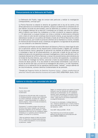 121
Pronunciamiento de la Defensoría del Pueblo
Gobierno se disculpa con comunidad afro del país
Nota de prensa
Fuente: Diario HOY
Ciudad Quito
El Ejecutivo se disculpó ayer ante un grupo de
23 afrodescendientes, quienes fueron detenidos
sin motivo justificado, acusados de “vagancia
pública”, cuando descansaban en el parque La
Carolina (Quito), indicó el ministro de Gobierno,
Fernando Bustamante.
Expresamos “a nuestros amigos disculpas por
la forma cómo fueron tratados y por los proce-
dimientos irregulares que los afectaron”, señaló
Bustamante ante varios de los ciudadanos negros
arrestados en un operativo policial realizado el
pasado 13 de abril en La Carolina.
“Sólo así podremos reparar el daño que hemos
hecho. El Ejecutivo no tolerará estas prácticas
ni en el interior del Gobierno ni en la sociedad
ecuatoriana», resaltó.
Según un comisario policial que ordenó el arresto
temporal y que fue retirado por orden guberna-
mental por la arbitrariedad, los 23 ciudadanos
también fueron apresados por supuestas denun-
cias anónimas de que estaban en actitud sospe-
chosa. «¿Qué cosa es una actitud sospechosa?»,
se preguntó Bustamante.
El vocero de los afectados, Lindberg Valencia,
dijo: «Estamos satisfechos por un hecho histórico
que se está dando en este día, con las disculpas
del Gobierno». (AFP)
Hora GMT: 28/junio/2008 - 05:00
http://www.hoy.com.ec/noticias-ecuador/
gobierno-se-disculpa-con-comunidad-afro-del-
pais-298898-298898.html
La Defensoría del Pueblo, luego de conocer este particular y realizar la investigación
correspondiente, concluye que*:
La Policía Nacional no observó el derecho de igualdad ante la ley de los veinte y tres
afroecuatorianos en el momento del operativo, tampoco se determinó la contravención en
que habrían incurrido los sancionados, pues los detenidos no contaron con la asistencia
de un abogado defensor de su elección o nombrado por el Estado, así como fue inobser-
vado el derecho que tienen los ciudadanos a la libre circulación en espacios públicos.
[...] El seleccionar a un grupo humano con miras a controlar la delincuencia utilizando
como criterio el color de piel constituye discriminación directa, ya que equivale a utilizar
estereotipos raciales en una política del Estado a través de la Policía Nacional de control
de la delincuencia, por lo tanto la privación arbitraria de la libertad en sí misma, fundada
en motivos de discriminación racial, constituye una agresión a la dignidad de las personas
y es una violación a los derechos humanos.
La Defensoría del Pueblo recordó al Ministerio de Gobierno y Policía su deber legal de velar
por la aplicación práctica de las disposiciones constitucionales y legales que prohíben
la discriminación racial y garantizar la aplicación de medidas de protección especiales
e inmediatas a favor de los afroecuatorianos, en particular a través de las acciones en
materia de ejecución de operativos y procesos investigativos e instó a ese Ministro y al Co-
mandante General de la Policía Nacional, a revisar los procedimientos administrativos de
la Unidad de Asuntos Internos, que culminó con el archivo del expediente, incumpliendo
con el deber de investigar los hechos, sancionar a todos los responsables y reparar a las
víctima de abuso policial. A su vez exhortó al mencionado Comandante a que anule la
acción de archivo del caso y se reinicie la investigación del mismo; y, lo más importante,
exhortó a la no realización de los operativos denominados “batidas”, porque además de
ser discriminatorias, vulneran derechos fundamentales de las personas.
*Tomado de Programa Andino de Derechos Humanos (comp.), ¿Estado constitucional de
derechos? Informe sobre derechos humanos de Ecuador 2009, UASB-PADH, Quito, 2010.
Unidad2Análisisydiscusióndecasossobrelavigenciadelosderechoscolectivos
 